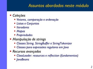 Assuntos abordados neste módulo
Coleções
Vetores, comparação e ordenação
Listas e Conjuntos
Iteradores
Mapas
Propriedades

Manipulação de strings
Classes String, StringBuffer e StringTokenizer
Classes para expressões regulares em Java

Recursos avançados
ClassLoader: resources e reflection (fundamentos)
JavaBeans
2

 