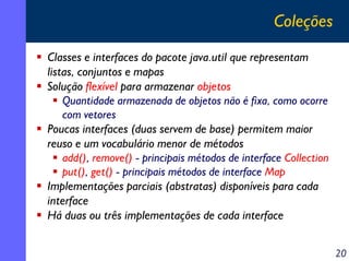 Coleções
Classes e interfaces do pacote java.util que representam
listas, conjuntos e mapas
Solução flexível para armazenar objetos
Quantidade armazenada de objetos não é fixa, como ocorre
com vetores
Poucas interfaces (duas servem de base) permitem maior
reuso e um vocabulário menor de métodos
add(), remove() - principais métodos de interface Collection
put(), get() - principais métodos de interface Map
Implementações parciais (abstratas) disponíveis para cada
interface
Há duas ou três implementações de cada interface
20

 
