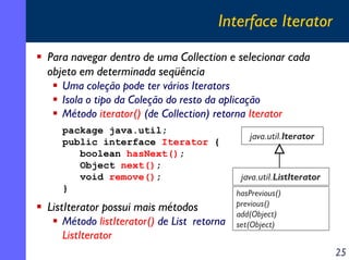 Interface Iterator
Para navegar dentro de uma Collection e selecionar cada
objeto em determinada seqüência
Uma coleção pode ter vários Iterators
Isola o tipo da Coleção do resto da aplicação
Método iterator() (de Collection) retorna Iterator
package java.util;
public interface Iterator {
boolean hasNext();
Object next();
void remove();
}

ListIterator possui mais métodos
Método listIterator() de List retorna
ListIterator

java.util.Iterator

java.util.ListIterator
hasPrevious()
previous()
add(Object)
set(Object)

25

 