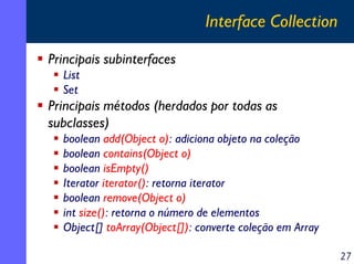 Interface Collection
Principais subinterfaces
List
Set

Principais métodos (herdados por todas as
subclasses)
boolean add(Object o): adiciona objeto na coleção
boolean contains(Object o)
boolean isEmpty()
Iterator iterator(): retorna iterator
boolean remove(Object o)
int size(): retorna o número de elementos
Object[] toArray(Object[]): converte coleção em Array
27

 