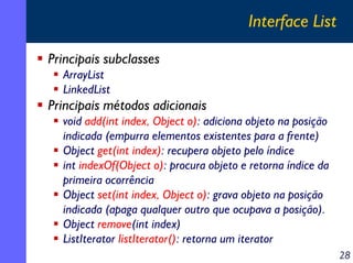 Interface List
Principais subclasses
ArrayList
LinkedList

Principais métodos adicionais
void add(int index, Object o): adiciona objeto na posição
indicada (empurra elementos existentes para a frente)
Object get(int index): recupera objeto pelo índice
int indexOf(Object o): procura objeto e retorna índice da
primeira ocorrência
Object set(int index, Object o): grava objeto na posição
indicada (apaga qualquer outro que ocupava a posição).
Object remove(int index)
ListIterator listIterator(): retorna um iterator
28

 