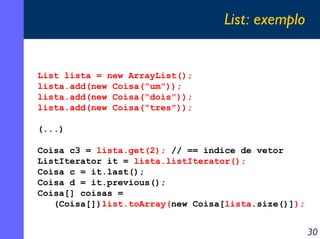 List: exemplo

List lista = new ArrayList();
lista.add(new Coisa("um"));
lista.add(new Coisa("dois"));
lista.add(new Coisa("tres"));
(...)
Coisa c3 = lista.get(2); // == índice de vetor
ListIterator it = lista.listIterator();
Coisa c = it.last();
Coisa d = it.previous();
Coisa[] coisas =
(Coisa[])list.toArray(new Coisa[lista.size()]);

30

 