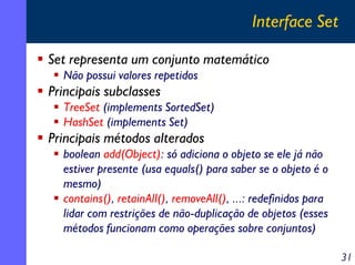 Interface Set
Set representa um conjunto matemático
Não possui valores repetidos

Principais subclasses
TreeSet (implements SortedSet)
HashSet (implements Set)

Principais métodos alterados
boolean add(Object): só adiciona o objeto se ele já não
estiver presente (usa equals() para saber se o objeto é o
mesmo)
contains(), retainAll(), removeAll(), ...: redefinidos para
lidar com restrições de não-duplicação de objetos (esses
métodos funcionam como operações sobre conjuntos)
31

 