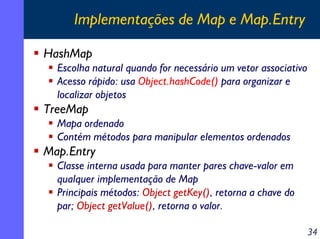 Implementações de Map e Map.Entry
HashMap
Escolha natural quando for necessário um vetor associativo
Acesso rápido: usa Object.hashCode() para organizar e
localizar objetos

TreeMap
Mapa ordenado
Contém métodos para manipular elementos ordenados

Map.Entry
Classe interna usada para manter pares chave-valor em
qualquer implementação de Map
Principais métodos: Object getKey(), retorna a chave do
par; Object getValue(), retorna o valor.
34

 
