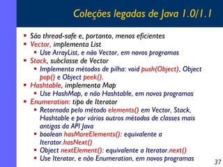 Coleções legadas de Java 1.0/1.1
São thread-safe e, portanto, menos eficientes
Vector, implementa List
Use ArrayList, e não Vector, em novos programas
Stack, subclasse de Vector
Implementa métodos de pilha: void push(Object), Object
pop() e Object peek().
Hashtable, implementa Map
Use HashMap, e não Hashtable, em novos programas
Enumeration: tipo de Iterator
Retornada pelo método elements() em Vector, Stack,
Hashtable e por vários outros métodos de classes mais
antigas da API Java
boolean hasMoreElements(): equivalente a
Iterator.hasNext()
Object nextElement(): equivalente a Iterator.next()
Use Iterator, e não Enumeration, em novos programas

37

 