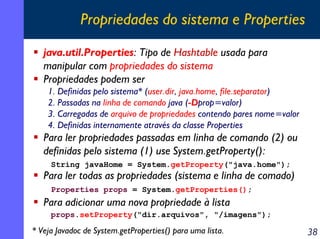 Propriedades do sistema e Properties
java.util.Properties: Tipo de Hashtable usada para
manipular com propriedades do sistema
Propriedades podem ser
1. Definidas pelo sistema* (user.dir, java.home, file.separator)
2. Passadas na linha de comando java (-Dprop=valor)
3. Carregadas de arquivo de propriedades contendo pares nome=valor
4. Definidas internamente através da classe Properties

Para ler propriedades passadas em linha de comando (2) ou
definidas pelo sistema (1) use System.getProperty():
String javaHome = System.getProperty("java.home");

Para ler todas as propriedades (sistema e linha de comado)
Properties props = System.getProperties();

Para adicionar uma nova propriedade à lista
props.setProperty("dir.arquivos", "/imagens");

* Veja Javadoc de System.getProperties() para uma lista.

38

 