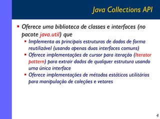 Java Collections API
Oferece uma biblioteca de classes e interfaces (no
pacote java.util) que
Implementa as principais estruturas de dados de forma
reutilizável (usando apenas duas interfaces comuns)
Oferece implementações de cursor para iteração (Iterator
pattern) para extrair dados de qualquer estrutura usando
uma única interface
Oferece implementações de métodos estáticos utilitários
para manipulação de coleções e vetores

4

 