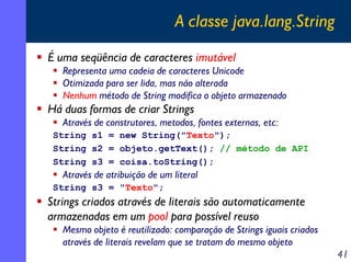 A classe java.lang.String
É uma seqüência de caracteres imutável
Representa uma cadeia de caracteres Unicode
Otimizada para ser lida, mas não alterada
Nenhum método de String modifica o objeto armazenado

Há duas formas de criar Strings
Através de construtores, metodos, fontes externas, etc:
String s1 = new String("Texto");
String s2 = objeto.getText(); // método de API
String s3 = coisa.toString();

Através de atribuição de um literal
String s3 = "Texto";

Strings criados através de literais são automaticamente
armazenadas em um pool para possível reuso
Mesmo objeto é reutilizado: comparação de Strings iguais criados
através de literais revelam que se tratam do mesmo objeto

41

 