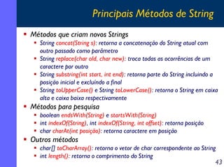 Principais Métodos de String
Métodos que criam novos Strings
String concat(String s): retorna a concatenação do String atual com
outro passado como parâmetro
String replace(char old, char new): troca todas as ocorrências de um
caractere por outro
String substring(int start, int end): retorna parte do String incluindo a
posição inicial e excluíndo a final
String toUpperCase() e String toLowerCase(): retorna o String em caixa
alta e caixa baixa respectivamente

Métodos para pesquisa
boolean endsWith(String) e startsWith(String)
int indexOf(String), int indexOf(String, int offset): retorna posição
char charAt(int posição): retorna caractere em posição

Outros métodos
char[] toCharArray(): retorna o vetor de char correspondente ao String
int length(): retorna o comprimento do String
43

 