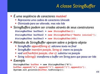 A classe StringBuffer
É uma seqüência de caracteres mutável
Representa uma cadeia de caracteres Unicode
Otimizada para ser alterada, mas não lida

StringBuffers podem ser criados através de seus construtores
StringBuffer buffer1 = new StringBuffer();
StringBuffer buffer2 = new StringBuffer("Texto inicial");
StringBuffer buffer3 = new StringBuffer(40);

Métodos de StringBuffer operam sobre o próprio objeto
StringBuffer append(String s): adiciona texto no final
StringBuffer insert(int posição, String s): insere na posição
void setCharAt(int posição, char c): substitui na posição
String toString(): transforma o buffer em String para que possa ser lido

Exemplo
StringBuffer buffer = new StringBuffer("H");
buffer.append("e").append("l").append("l").append(o");
System.out.println(buffer.toString());

44

 