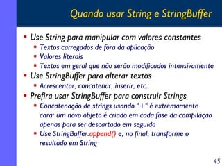 Quando usar String e StringBuffer
Use String para manipular com valores constantes
Textos carregados de fora da aplicação
Valores literais
Textos em geral que não serão modificados intensivamente

Use StringBuffer para alterar textos
Acrescentar, concatenar, inserir, etc.

Prefira usar StringBuffer para construir Strings
Concatenação de strings usando "+" é extremamente
cara: um novo objeto é criado em cada fase da compilação
apenas para ser descartado em seguida
Use StringBuffer.append() e, no final, transforme o
resultado em String
45

 