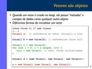 Vetores são objetos
Quando um vetor é criado no heap, ele possui "métodos" e
campos de dados como qualquer outro objeto
Diferentes formas de inicializar um vetor
class Coisa
class Coisa
(...)
(...)
Coisa[] a;
Coisa[] a;

{} // uma classe
{} // uma classe
// referência do vetor (Coisa[]) é null
// referência do vetor (Coisa[]) é null

Coisa[] b = new Coisa[5]; // referências Coisa null
Coisa[] b = new Coisa[5]; // referências Coisa null
Coisa[] c = new Coisa[4];
Coisa[] c = new Coisa[4];
for (int i = 0; i < c.length; i++) {
for (int i = 0; i < c.length; i++) {
c[i] = new Coisa(); // refs. Coisa inicializadas
c[i] = new Coisa(); // refs. Coisa inicializadas
}
}
Coisa[] d = {new Coisa(), new Coisa(), new Coisa()};
Coisa[] d = {new Coisa(), new Coisa(), new Coisa()};
a = new Coisa[] {new Coisa(), new Coisa()};
a = new Coisa[] {new Coisa(), new Coisa()};

7

 