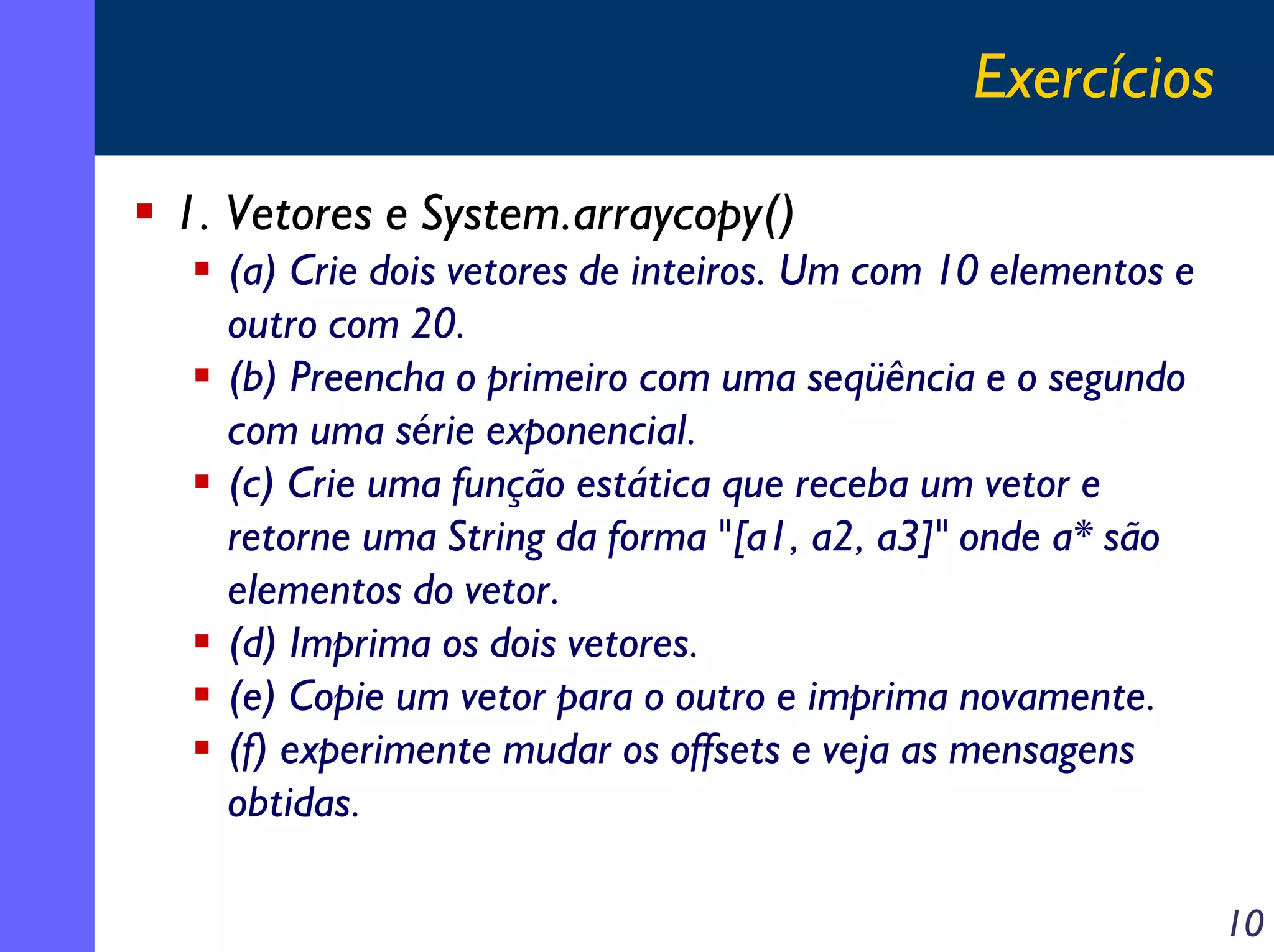 Exercícios
1. Vetores e System.arraycopy()
(a) Crie dois vetores de inteiros. Um com 10 elementos e
outro com 20.
(b) Preencha o primeiro com uma seqüência e o segundo
com uma série exponencial.
(c) Crie uma função estática que receba um vetor e
retorne uma String da forma "[a1, a2, a3]" onde a* são
elementos do vetor.
(d) Imprima os dois vetores.
(e) Copie um vetor para o outro e imprima novamente.
(f) experimente mudar os offsets e veja as mensagens
obtidas.
10

 