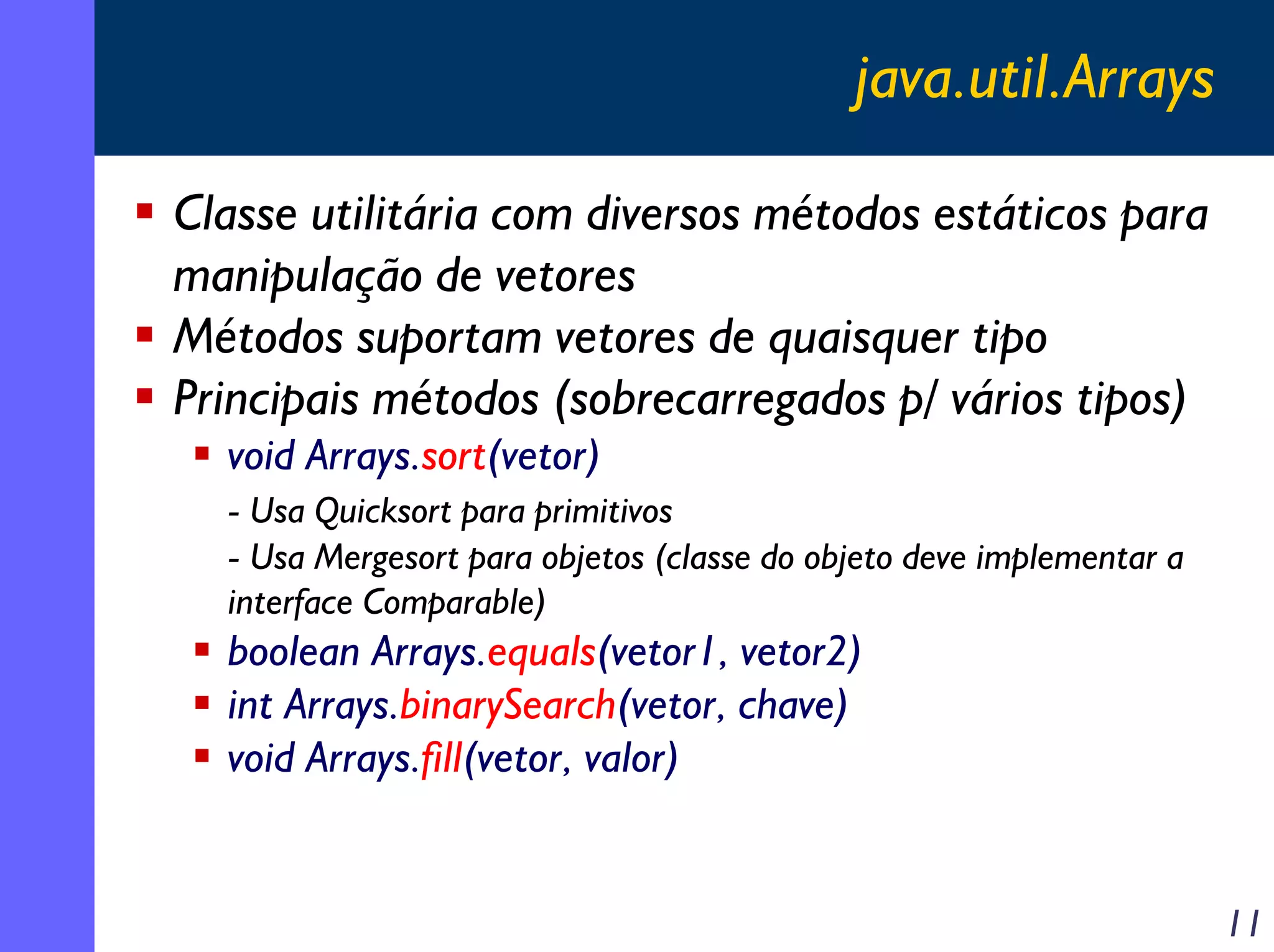 java.util.Arrays
Classe utilitária com diversos métodos estáticos para
manipulação de vetores
Métodos suportam vetores de quaisquer tipo
Principais métodos (sobrecarregados p/ vários tipos)
void Arrays.sort(vetor)
- Usa Quicksort para primitivos
- Usa Mergesort para objetos (classe do objeto deve implementar a
interface Comparable)

boolean Arrays.equals(vetor1, vetor2)
int Arrays.binarySearch(vetor, chave)
void Arrays.fill(vetor, valor)

11

 