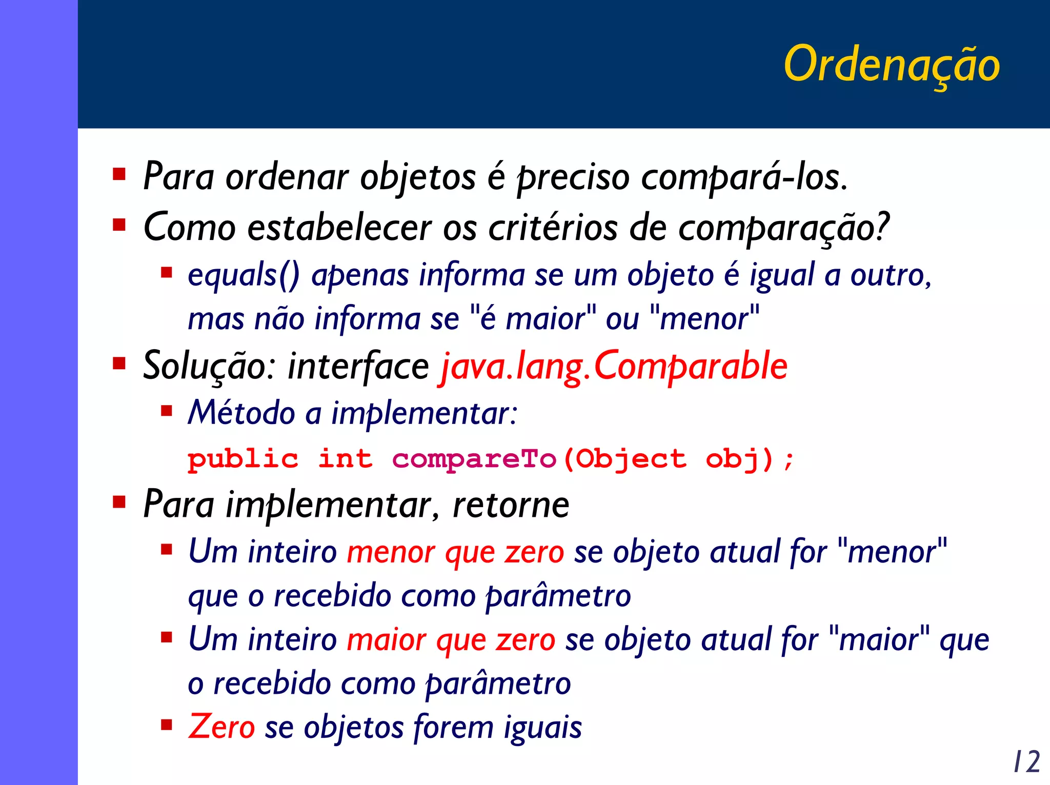 Ordenação
Para ordenar objetos é preciso compará-los.
Como estabelecer os critérios de comparação?
equals() apenas informa se um objeto é igual a outro,
mas não informa se "é maior" ou "menor"

Solução: interface java.lang.Comparable
Método a implementar:
public int compareTo(Object obj);

Para implementar, retorne
Um inteiro menor que zero se objeto atual for "menor"
que o recebido como parâmetro
Um inteiro maior que zero se objeto atual for "maior" que
o recebido como parâmetro
Zero se objetos forem iguais

12

 
