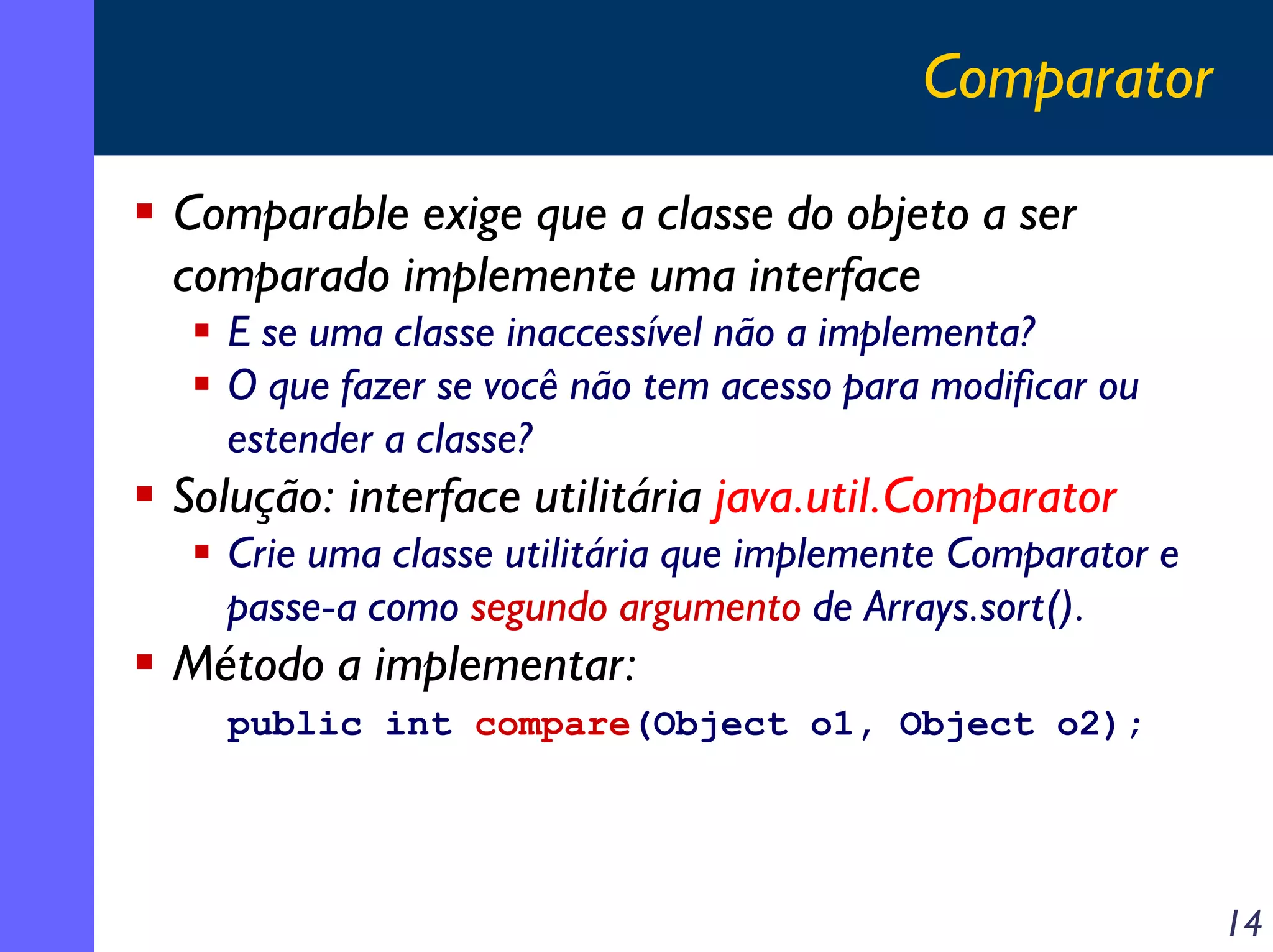 Comparator
Comparable exige que a classe do objeto a ser
comparado implemente uma interface
E se uma classe inaccessível não a implementa?
O que fazer se você não tem acesso para modificar ou
estender a classe?

Solução: interface utilitária java.util.Comparator
Crie uma classe utilitária que implemente Comparator e
passe-a como segundo argumento de Arrays.sort().

Método a implementar:
public int compare(Object o1, Object o2);

14

 