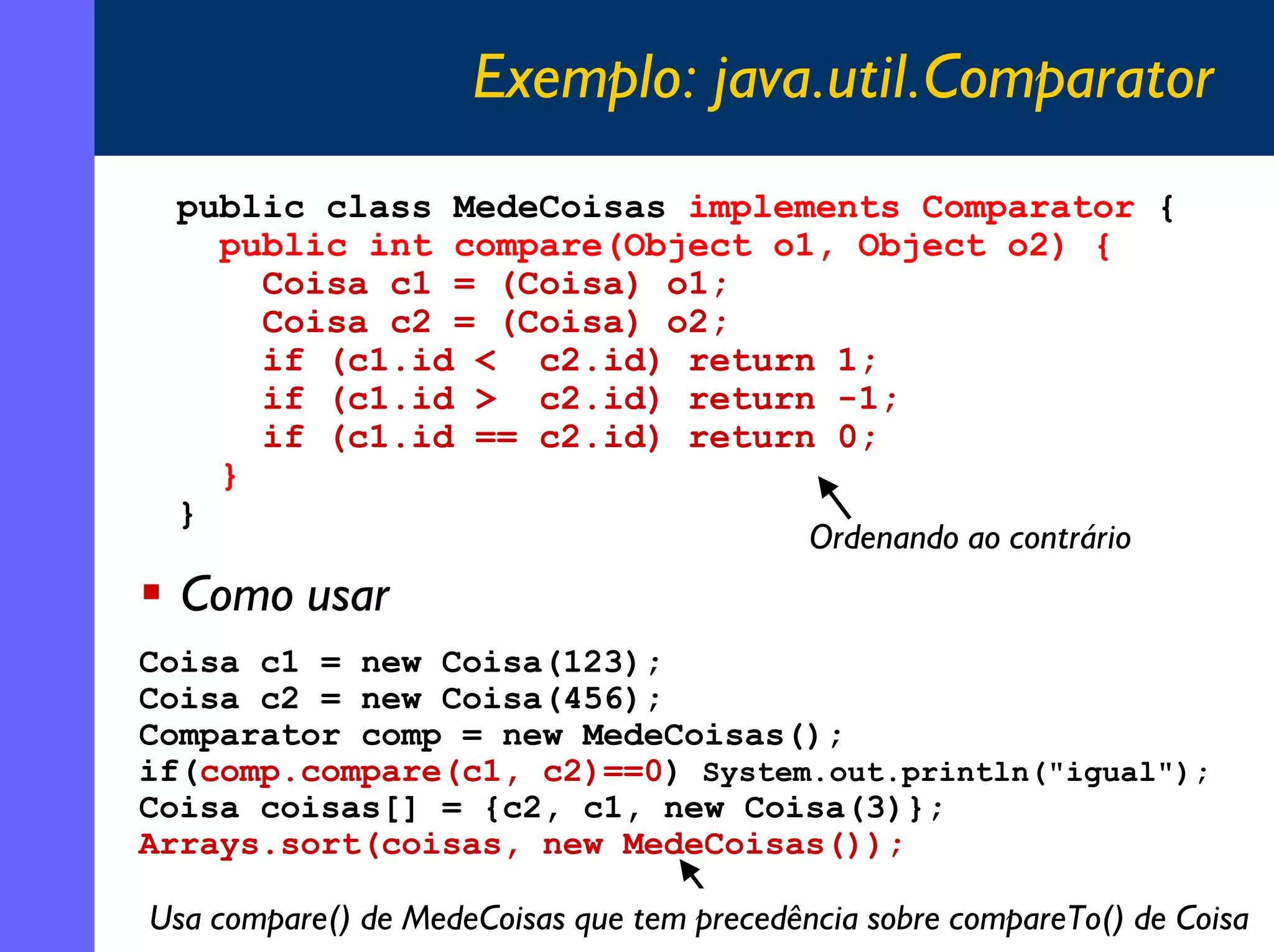 Exemplo: java.util.Comparator
public class MedeCoisas implements Comparator {
public int compare(Object o1, Object o2) {
Coisa c1 = (Coisa) o1;
Coisa c2 = (Coisa) o2;
if (c1.id < c2.id) return 1;
if (c1.id > c2.id) return -1;
if (c1.id == c2.id) return 0;
}
}
Ordenando ao contrário

Como usar
Coisa c1 = new Coisa(123);
Coisa c2 = new Coisa(456);
Comparator comp = new MedeCoisas();
if(comp.compare(c1, c2)==0) System.out.println("igual");
Coisa coisas[] = {c2, c1, new Coisa(3)};
Arrays.sort(coisas, new MedeCoisas());

Usa compare() de MedeCoisas que tem precedência sobre compareTo() de Coisa
15

 