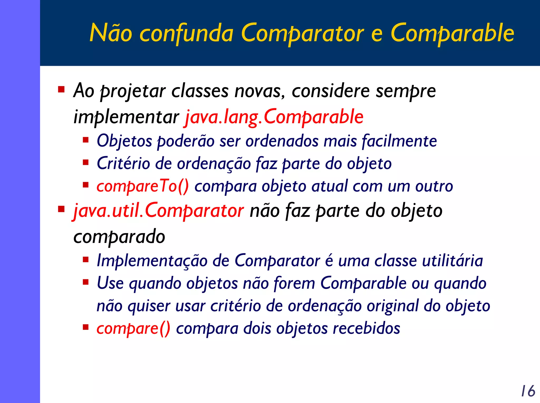 Não confunda Comparator e Comparable
Ao projetar classes novas, considere sempre
implementar java.lang.Comparable
Objetos poderão ser ordenados mais facilmente
Critério de ordenação faz parte do objeto
compareTo() compara objeto atual com um outro

java.util.Comparator não faz parte do objeto
comparado
Implementação de Comparator é uma classe utilitária
Use quando objetos não forem Comparable ou quando
não quiser usar critério de ordenação original do objeto
compare() compara dois objetos recebidos
16

 