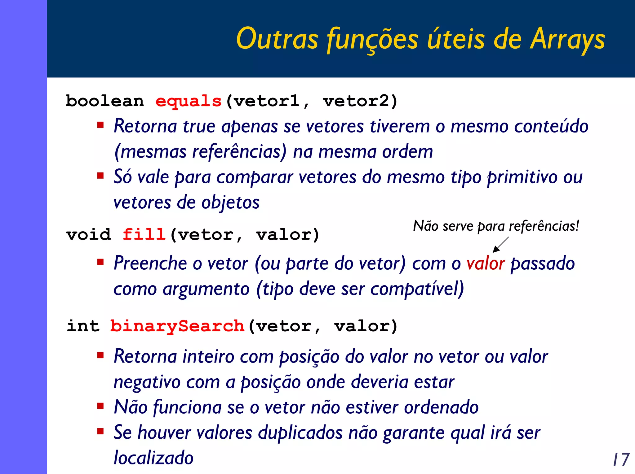 Outras funções úteis de Arrays
boolean equals(vetor1, vetor2)

Retorna true apenas se vetores tiverem o mesmo conteúdo
(mesmas referências) na mesma ordem
Só vale para comparar vetores do mesmo tipo primitivo ou
vetores de objetos
void fill(vetor, valor)

Não serve para referências!

Preenche o vetor (ou parte do vetor) com o valor passado
como argumento (tipo deve ser compatível)
int binarySearch(vetor, valor)

Retorna inteiro com posição do valor no vetor ou valor
negativo com a posição onde deveria estar
Não funciona se o vetor não estiver ordenado
Se houver valores duplicados não garante qual irá ser
localizado

17

 