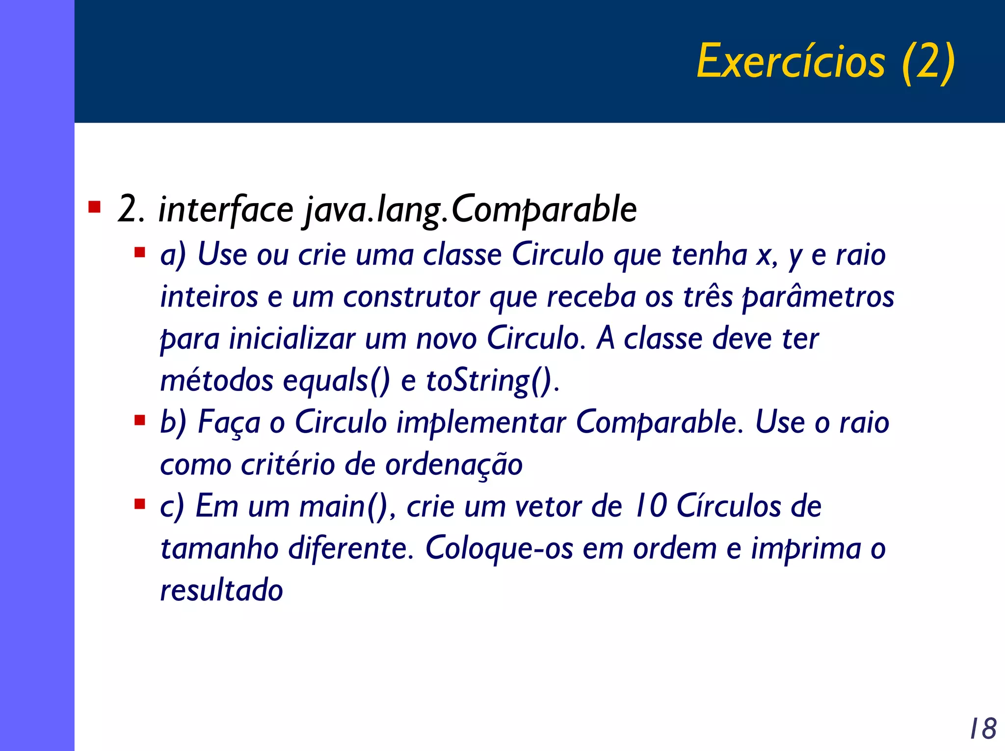 Exercícios (2)
2. interface java.lang.Comparable
a) Use ou crie uma classe Circulo que tenha x, y e raio
inteiros e um construtor que receba os três parâmetros
para inicializar um novo Circulo. A classe deve ter
métodos equals() e toString().
b) Faça o Circulo implementar Comparable. Use o raio
como critério de ordenação
c) Em um main(), crie um vetor de 10 Círculos de
tamanho diferente. Coloque-os em ordem e imprima o
resultado

18

 