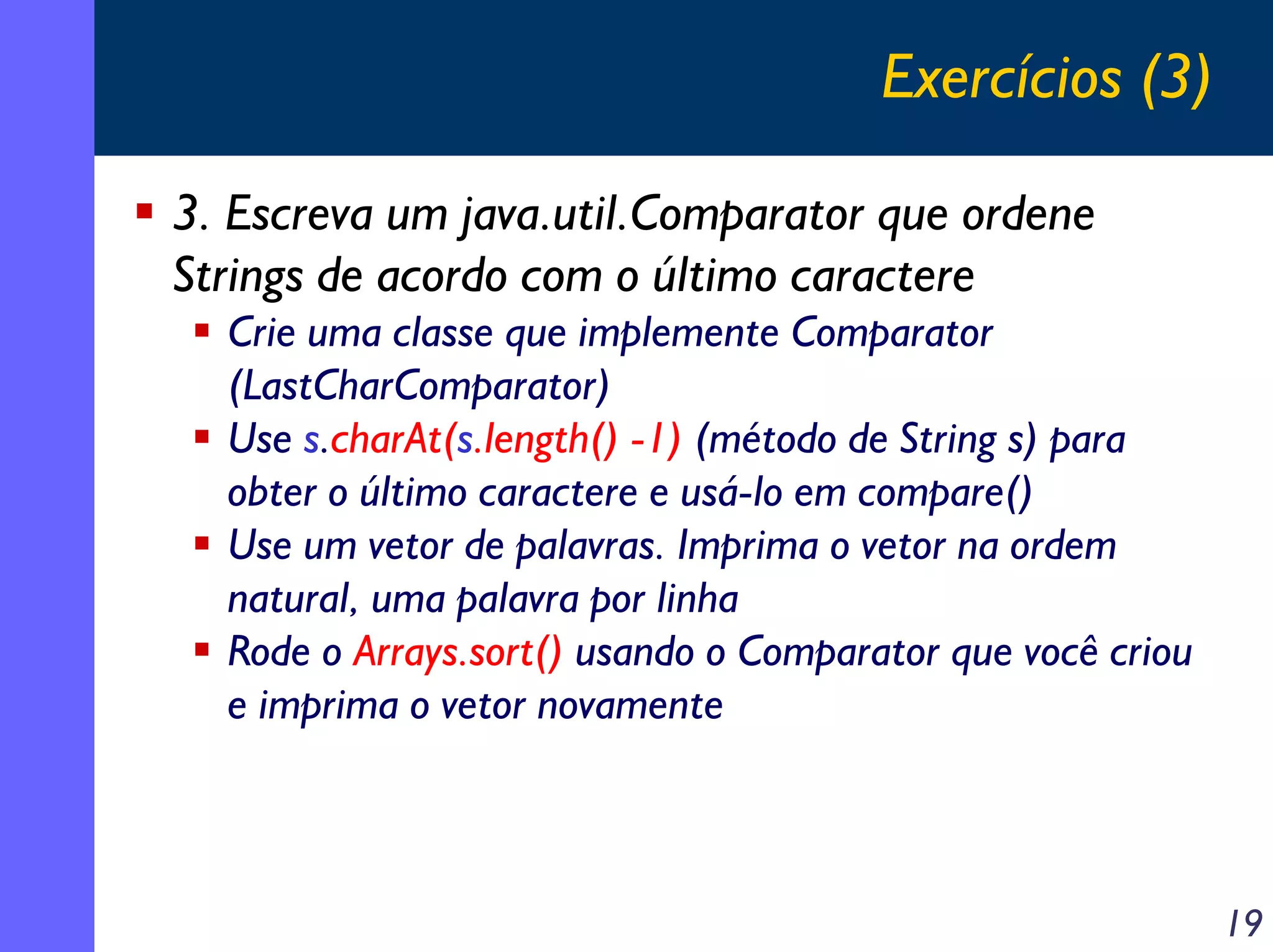 Exercícios (3)
3. Escreva um java.util.Comparator que ordene
Strings de acordo com o último caractere
Crie uma classe que implemente Comparator
(LastCharComparator)
Use s.charAt(s.length() -1) (método de String s) para
obter o último caractere e usá-lo em compare()
Use um vetor de palavras. Imprima o vetor na ordem
natural, uma palavra por linha
Rode o Arrays.sort() usando o Comparator que você criou
e imprima o vetor novamente

19

 