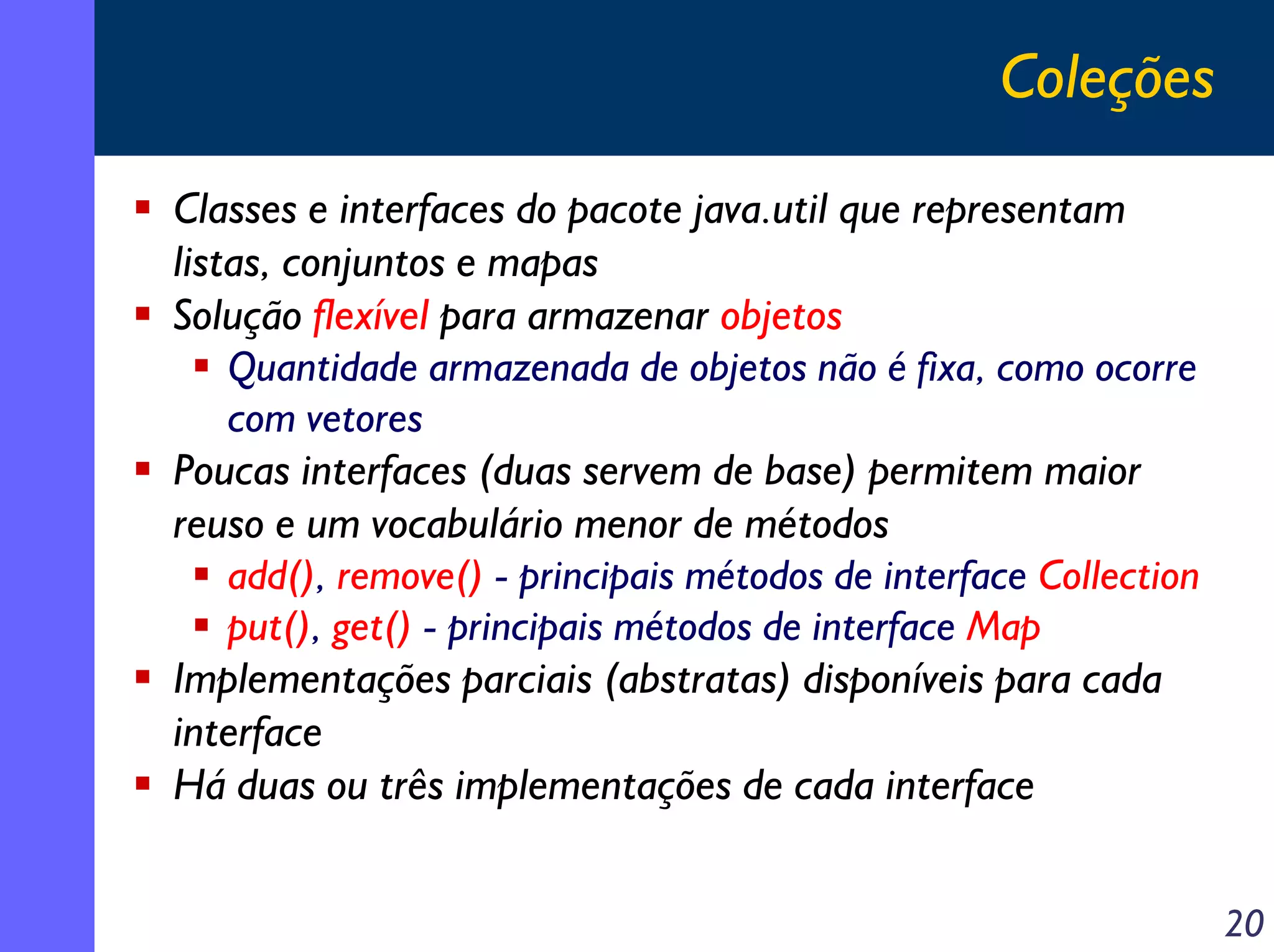 Coleções
Classes e interfaces do pacote java.util que representam
listas, conjuntos e mapas
Solução flexível para armazenar objetos
Quantidade armazenada de objetos não é fixa, como ocorre
com vetores
Poucas interfaces (duas servem de base) permitem maior
reuso e um vocabulário menor de métodos
add(), remove() - principais métodos de interface Collection
put(), get() - principais métodos de interface Map
Implementações parciais (abstratas) disponíveis para cada
interface
Há duas ou três implementações de cada interface
20

 