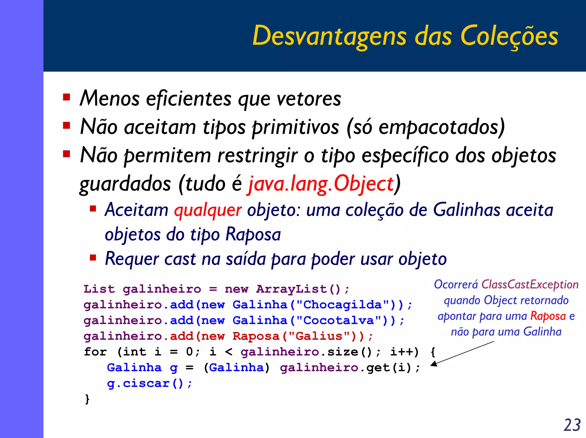Desvantagens das Coleções
Menos eficientes que vetores
Não aceitam tipos primitivos (só empacotados)
Não permitem restringir o tipo específico dos objetos
guardados (tudo é java.lang.Object)
Aceitam qualquer objeto: uma coleção de Galinhas aceita
objetos do tipo Raposa
Requer cast na saída para poder usar objeto
Ocorrerá ClassCastException
List galinheiro = new ArrayList();
quando Object retornado
galinheiro.add(new Galinha("Chocagilda"));
apontar para uma Raposa e
galinheiro.add(new Galinha("Cocotalva"));
não para uma Galinha
galinheiro.add(new Raposa("Galius"));
for (int i = 0; i < galinheiro.size(); i++) {
Galinha g = (Galinha) galinheiro.get(i);
g.ciscar();
}

23

 