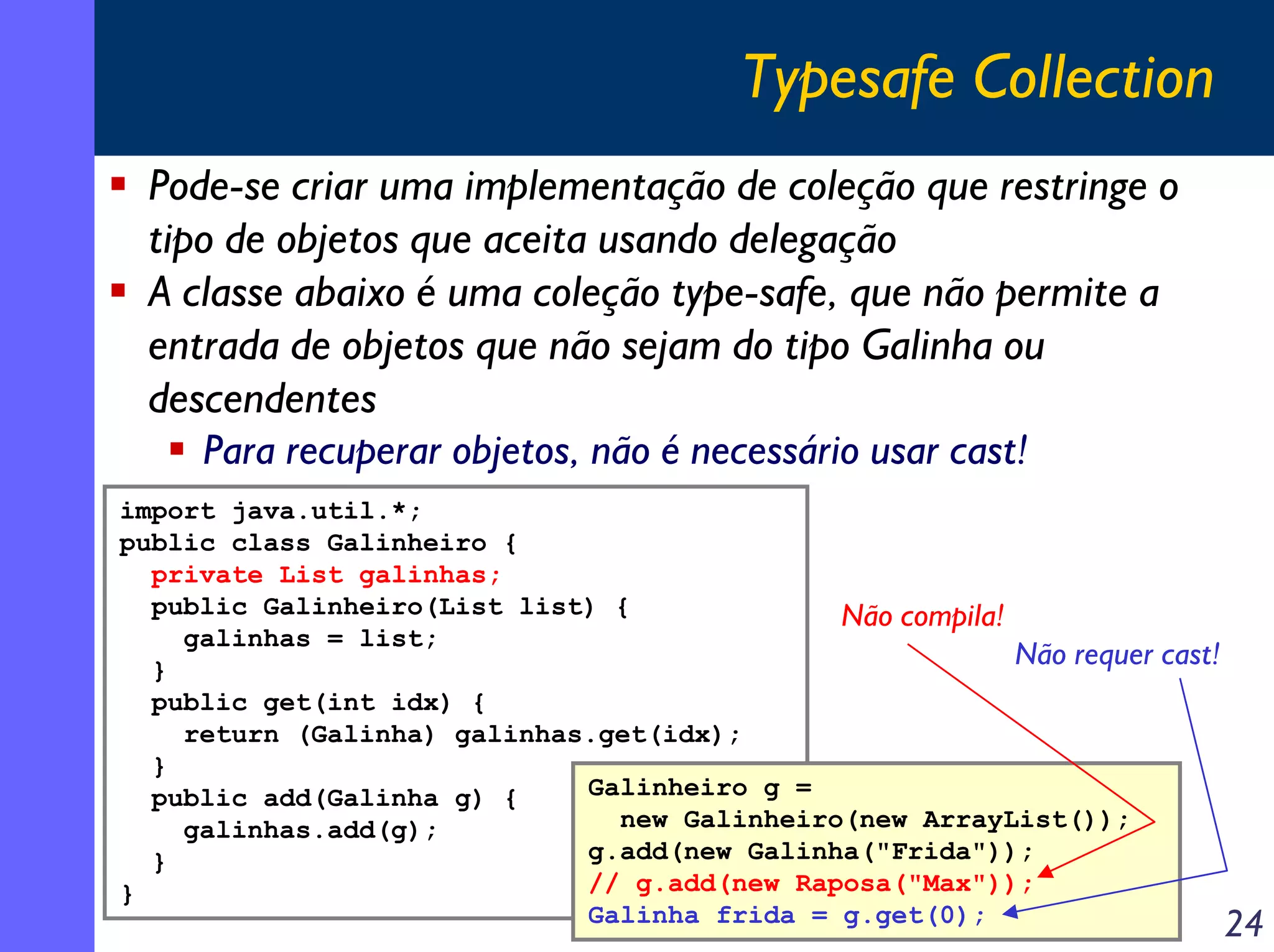 Typesafe Collection
Pode-se criar uma implementação de coleção que restringe o
tipo de objetos que aceita usando delegação
A classe abaixo é uma coleção type-safe, que não permite a
entrada de objetos que não sejam do tipo Galinha ou
descendentes
Para recuperar objetos, não é necessário usar cast!
import java.util.*;
public class Galinheiro {
private List galinhas;
public Galinheiro(List list) {
Não compila!
galinhas = list;
Não requer
}
public get(int idx) {
return (Galinha) galinhas.get(idx);
}
Galinheiro g =
public add(Galinha g) {
new Galinheiro(new ArrayList());
galinhas.add(g);
g.add(new Galinha("Frida"));
}
// g.add(new Raposa("Max"));
}
Galinha frida = g.get(0);

cast!

24

 