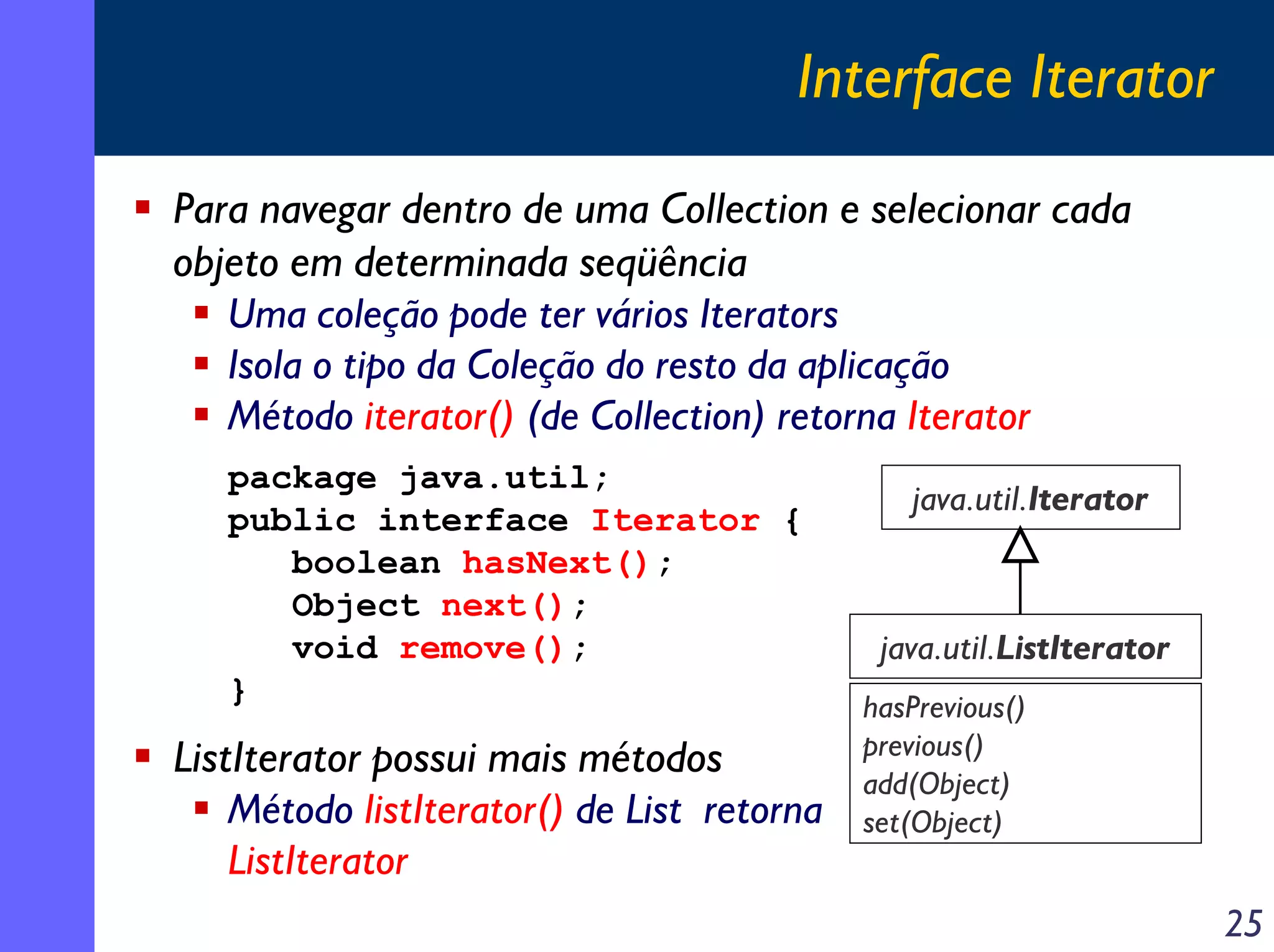Interface Iterator
Para navegar dentro de uma Collection e selecionar cada
objeto em determinada seqüência
Uma coleção pode ter vários Iterators
Isola o tipo da Coleção do resto da aplicação
Método iterator() (de Collection) retorna Iterator
package java.util;
public interface Iterator {
boolean hasNext();
Object next();
void remove();
}

ListIterator possui mais métodos
Método listIterator() de List retorna
ListIterator

java.util.Iterator

java.util.ListIterator
hasPrevious()
previous()
add(Object)
set(Object)

25

 