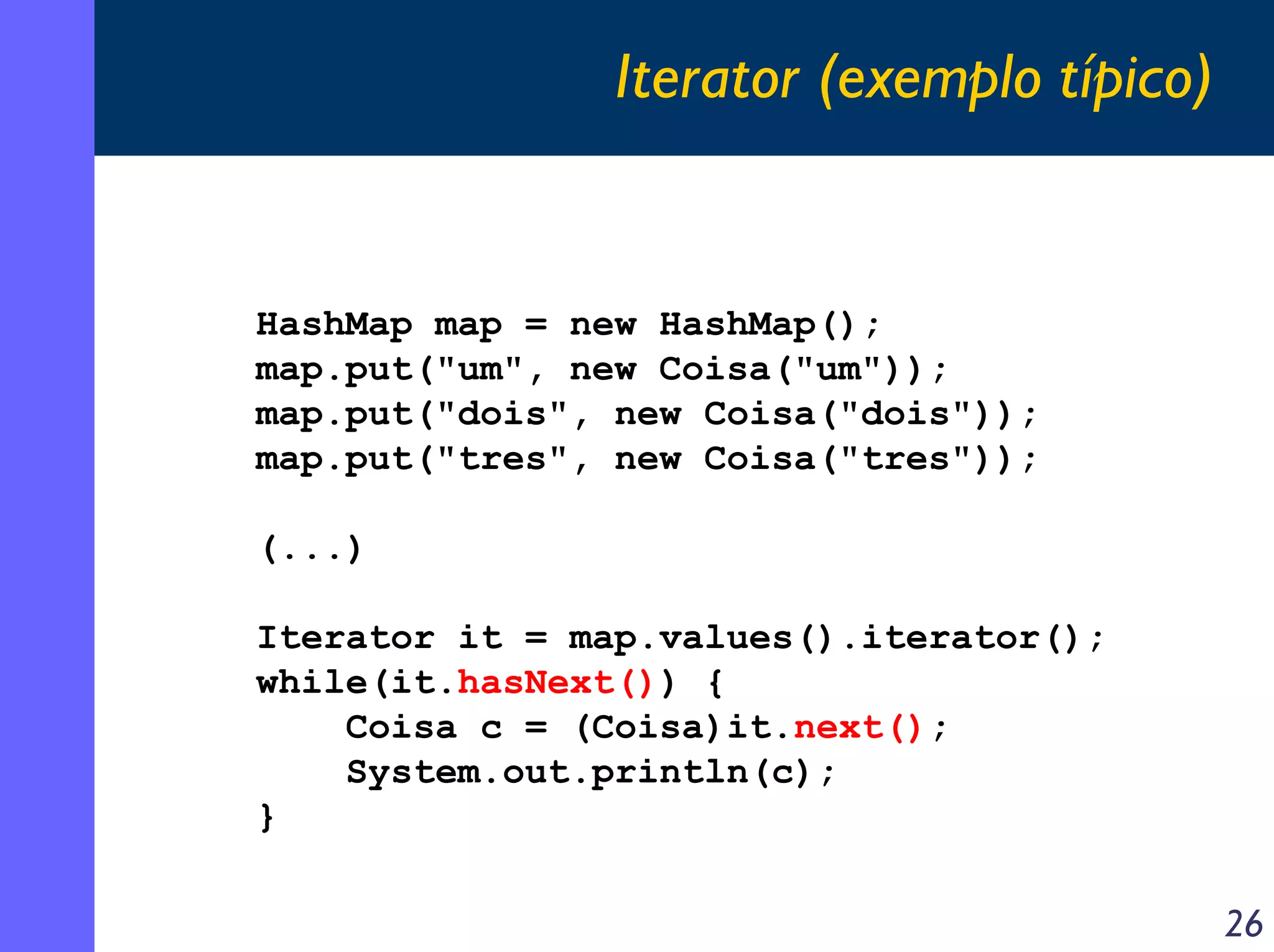 Iterator (exemplo típico)

HashMap map = new HashMap();
map.put("um", new Coisa("um"));
map.put("dois", new Coisa("dois"));
map.put("tres", new Coisa("tres"));
(...)
Iterator it = map.values().iterator();
while(it.hasNext()) {
Coisa c = (Coisa)it.next();
System.out.println(c);
}

26

 