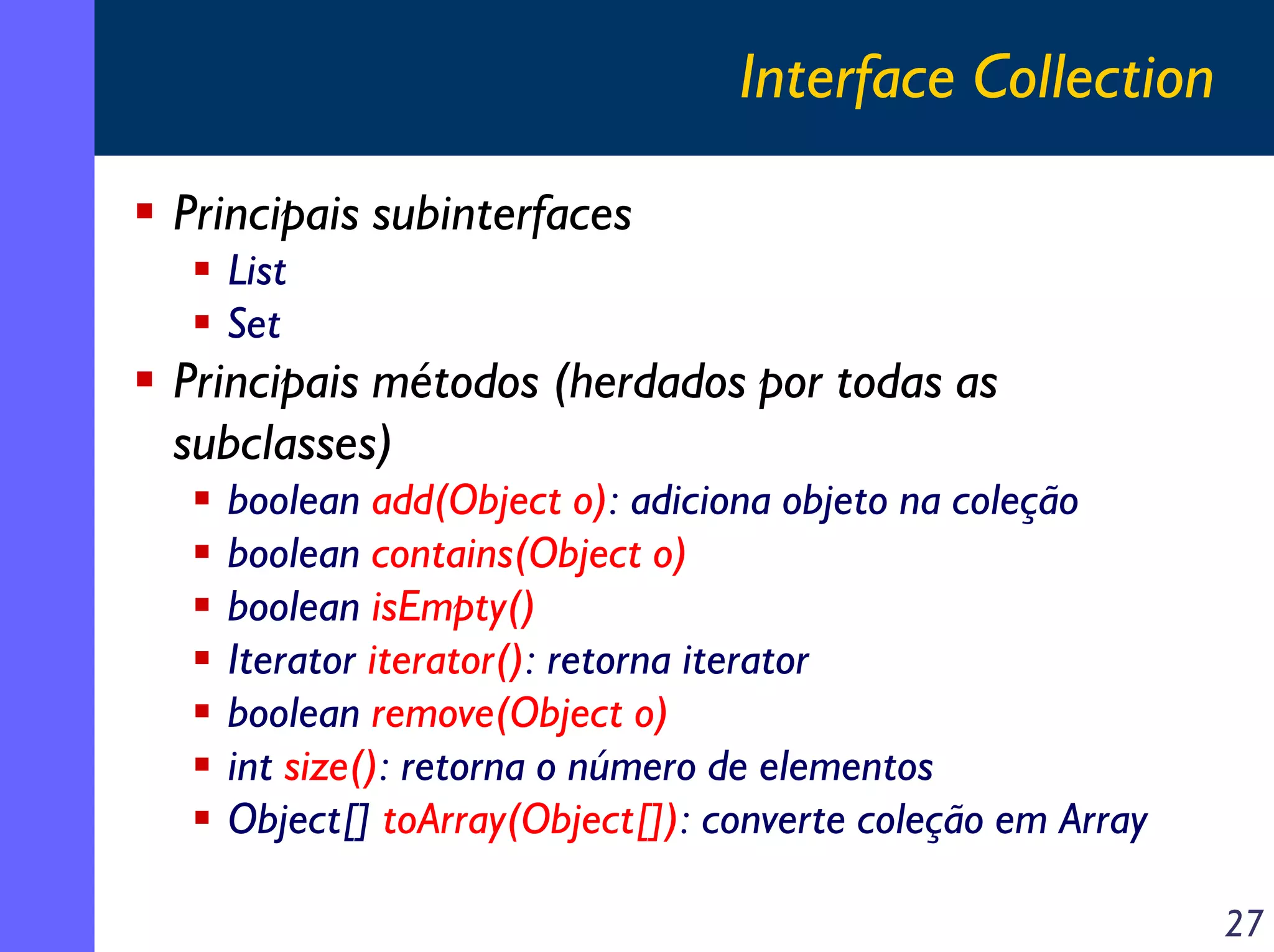 Interface Collection
Principais subinterfaces
List
Set

Principais métodos (herdados por todas as
subclasses)
boolean add(Object o): adiciona objeto na coleção
boolean contains(Object o)
boolean isEmpty()
Iterator iterator(): retorna iterator
boolean remove(Object o)
int size(): retorna o número de elementos
Object[] toArray(Object[]): converte coleção em Array
27

 