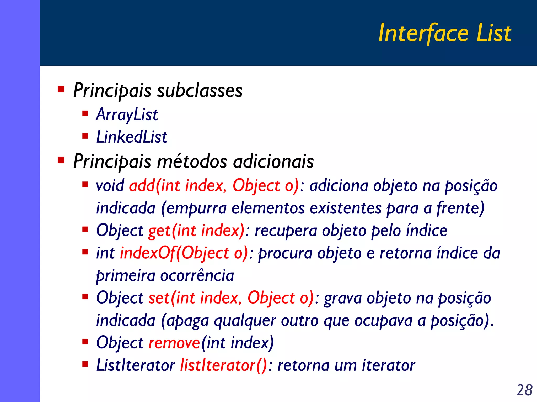 Interface List
Principais subclasses
ArrayList
LinkedList

Principais métodos adicionais
void add(int index, Object o): adiciona objeto na posição
indicada (empurra elementos existentes para a frente)
Object get(int index): recupera objeto pelo índice
int indexOf(Object o): procura objeto e retorna índice da
primeira ocorrência
Object set(int index, Object o): grava objeto na posição
indicada (apaga qualquer outro que ocupava a posição).
Object remove(int index)
ListIterator listIterator(): retorna um iterator
28

 