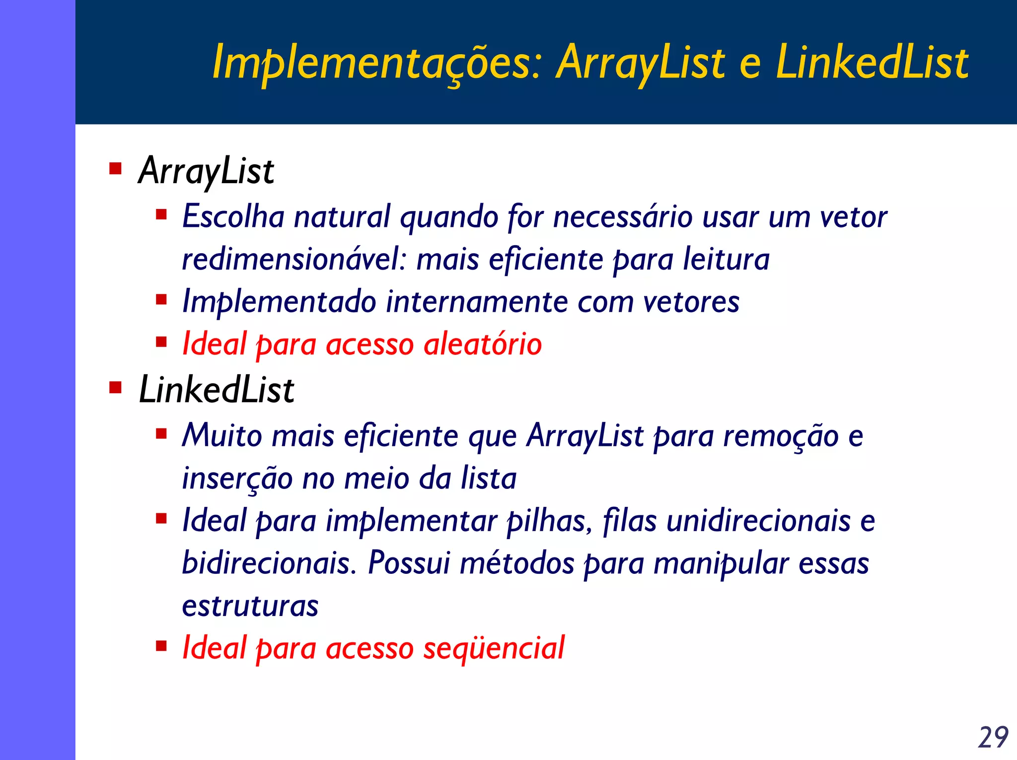 Implementações: ArrayList e LinkedList
ArrayList
Escolha natural quando for necessário usar um vetor
redimensionável: mais eficiente para leitura
Implementado internamente com vetores
Ideal para acesso aleatório

LinkedList
Muito mais eficiente que ArrayList para remoção e
inserção no meio da lista
Ideal para implementar pilhas, filas unidirecionais e
bidirecionais. Possui métodos para manipular essas
estruturas
Ideal para acesso seqüencial
29

 