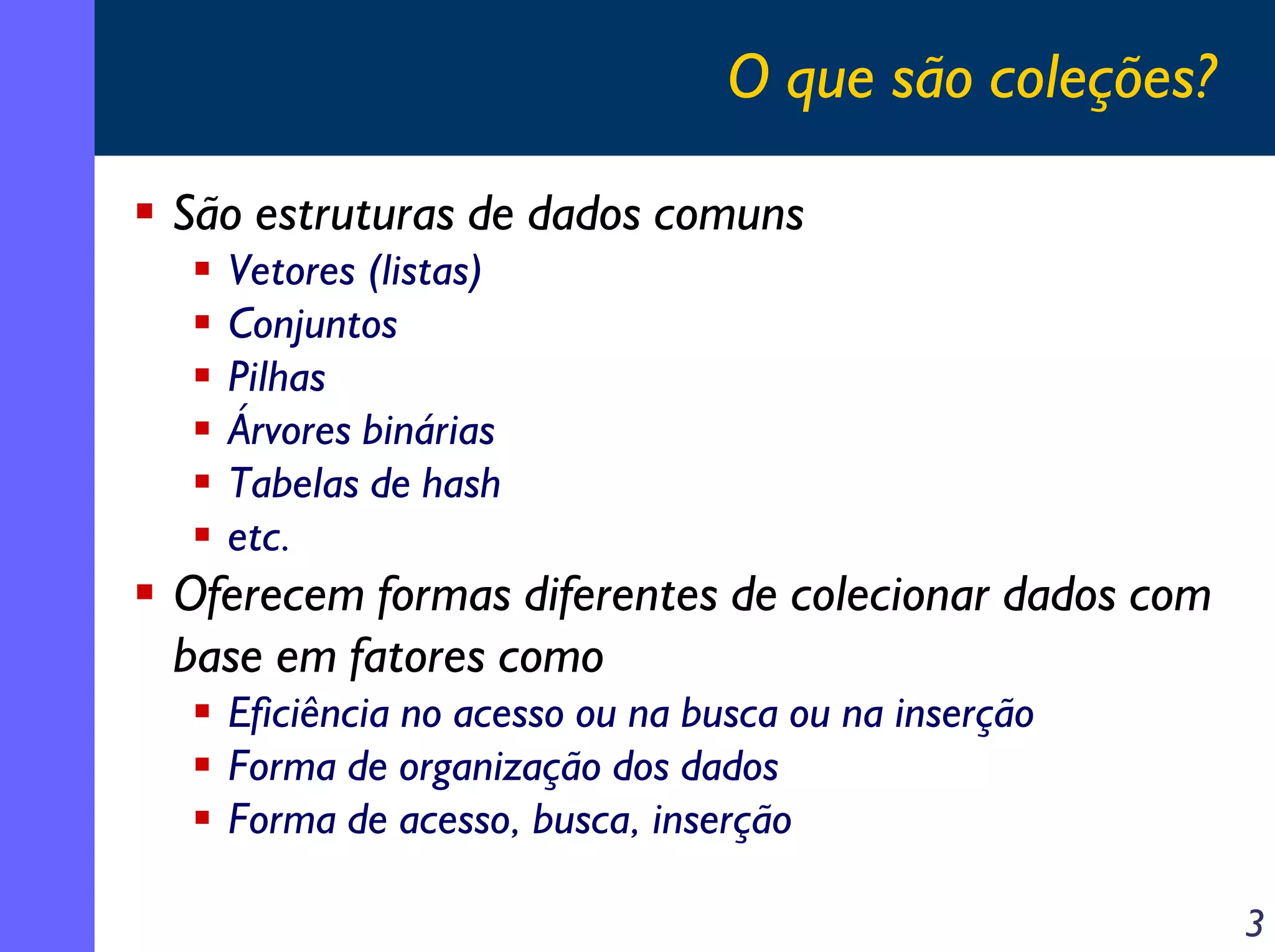 O que são coleções?
São estruturas de dados comuns
Vetores (listas)
Conjuntos
Pilhas
Árvores binárias
Tabelas de hash
etc.

Oferecem formas diferentes de colecionar dados com
base em fatores como
Eficiência no acesso ou na busca ou na inserção
Forma de organização dos dados
Forma de acesso, busca, inserção
3

 