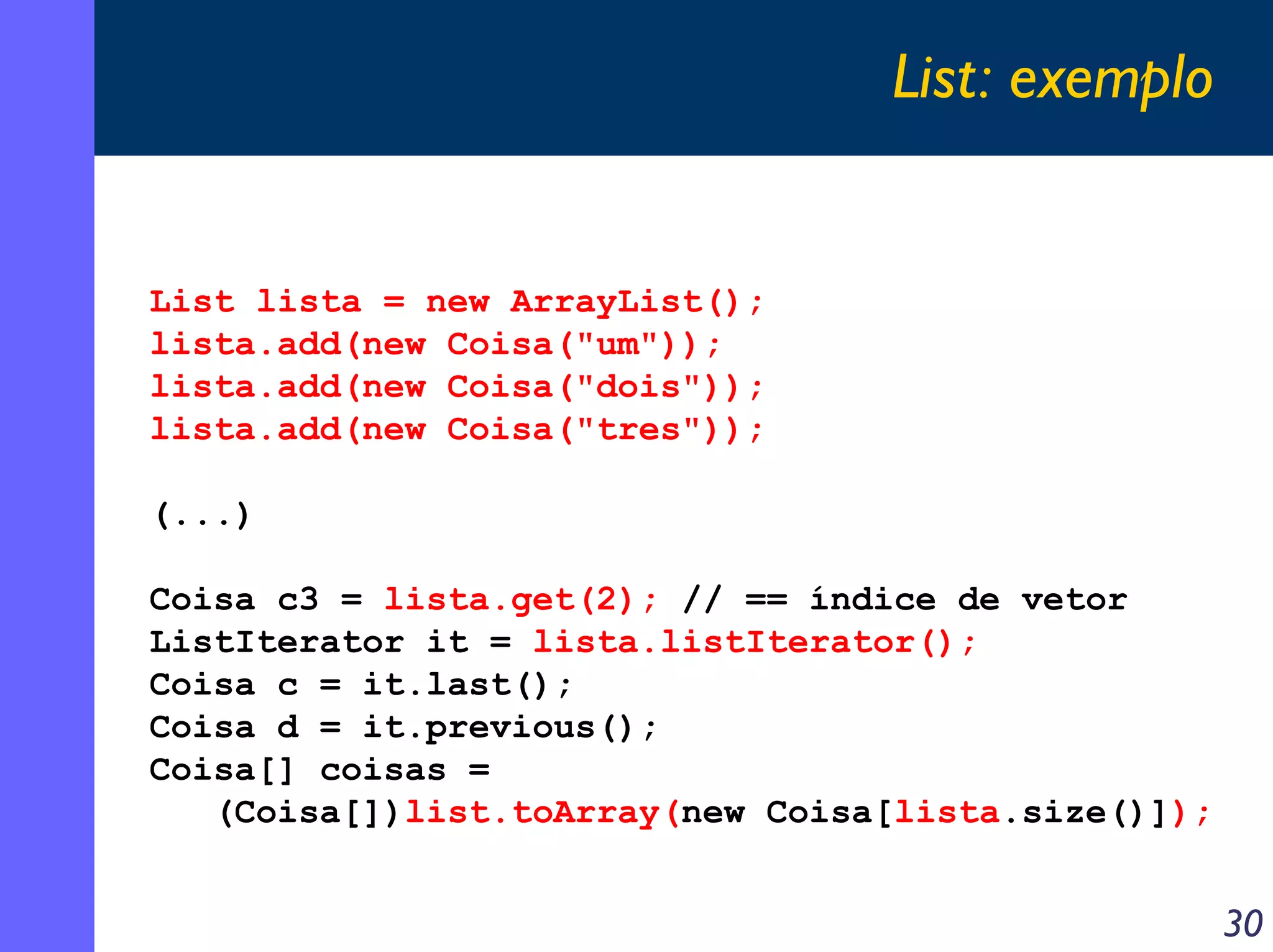 List: exemplo

List lista = new ArrayList();
lista.add(new Coisa("um"));
lista.add(new Coisa("dois"));
lista.add(new Coisa("tres"));
(...)
Coisa c3 = lista.get(2); // == índice de vetor
ListIterator it = lista.listIterator();
Coisa c = it.last();
Coisa d = it.previous();
Coisa[] coisas =
(Coisa[])list.toArray(new Coisa[lista.size()]);

30

 