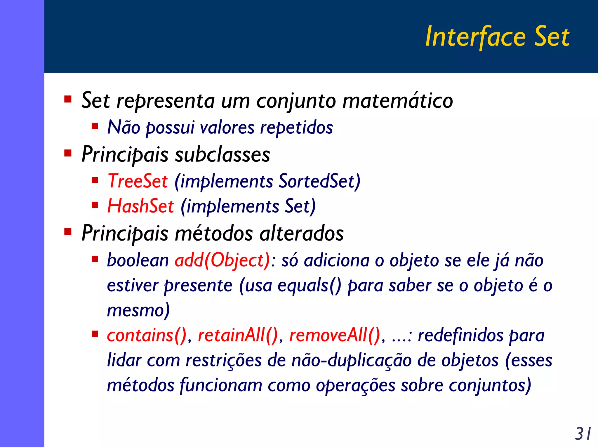 Interface Set
Set representa um conjunto matemático
Não possui valores repetidos

Principais subclasses
TreeSet (implements SortedSet)
HashSet (implements Set)

Principais métodos alterados
boolean add(Object): só adiciona o objeto se ele já não
estiver presente (usa equals() para saber se o objeto é o
mesmo)
contains(), retainAll(), removeAll(), ...: redefinidos para
lidar com restrições de não-duplicação de objetos (esses
métodos funcionam como operações sobre conjuntos)
31

 
