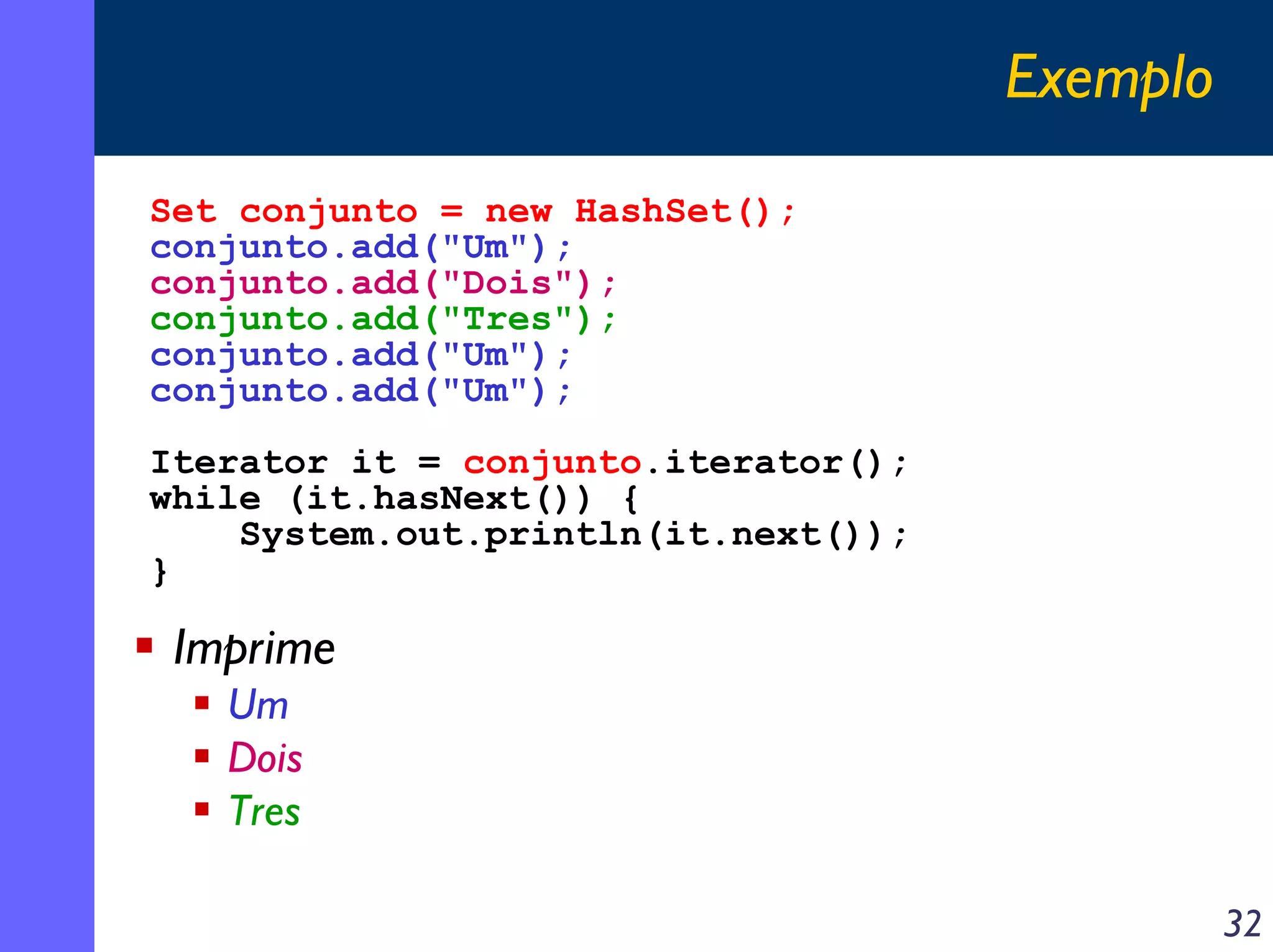 Exemplo
Set conjunto = new HashSet();
conjunto.add("Um");
conjunto.add("Dois");
conjunto.add("Tres");
conjunto.add("Um");
conjunto.add("Um");
Iterator it = conjunto.iterator();
while (it.hasNext()) {
System.out.println(it.next());
}

Imprime
Um
Dois
Tres
32

 