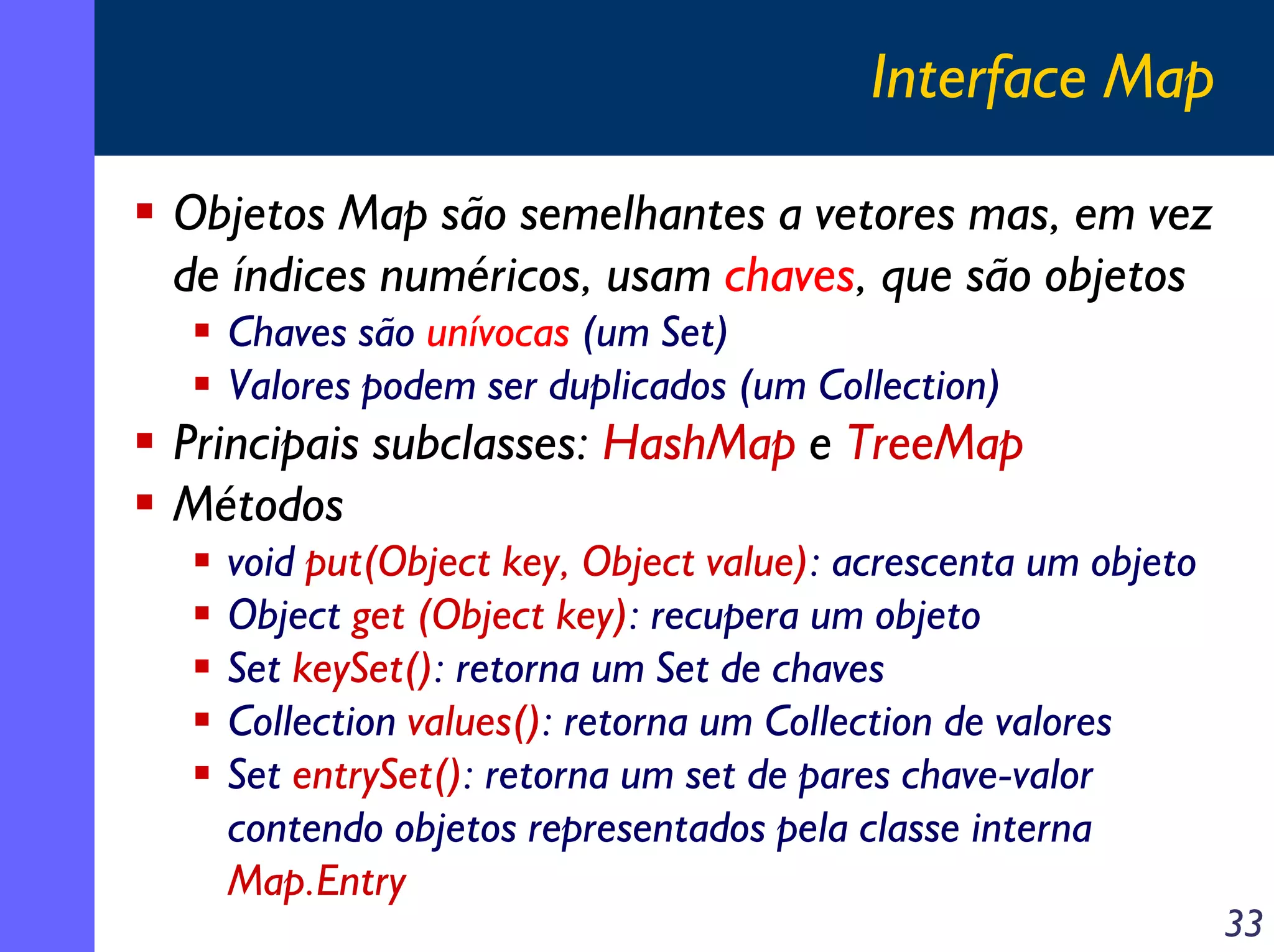 Interface Map
Objetos Map são semelhantes a vetores mas, em vez
de índices numéricos, usam chaves, que são objetos
Chaves são unívocas (um Set)
Valores podem ser duplicados (um Collection)

Principais subclasses: HashMap e TreeMap
Métodos
void put(Object key, Object value): acrescenta um objeto
Object get (Object key): recupera um objeto
Set keySet(): retorna um Set de chaves
Collection values(): retorna um Collection de valores
Set entrySet(): retorna um set de pares chave-valor
contendo objetos representados pela classe interna
Map.Entry

33

 