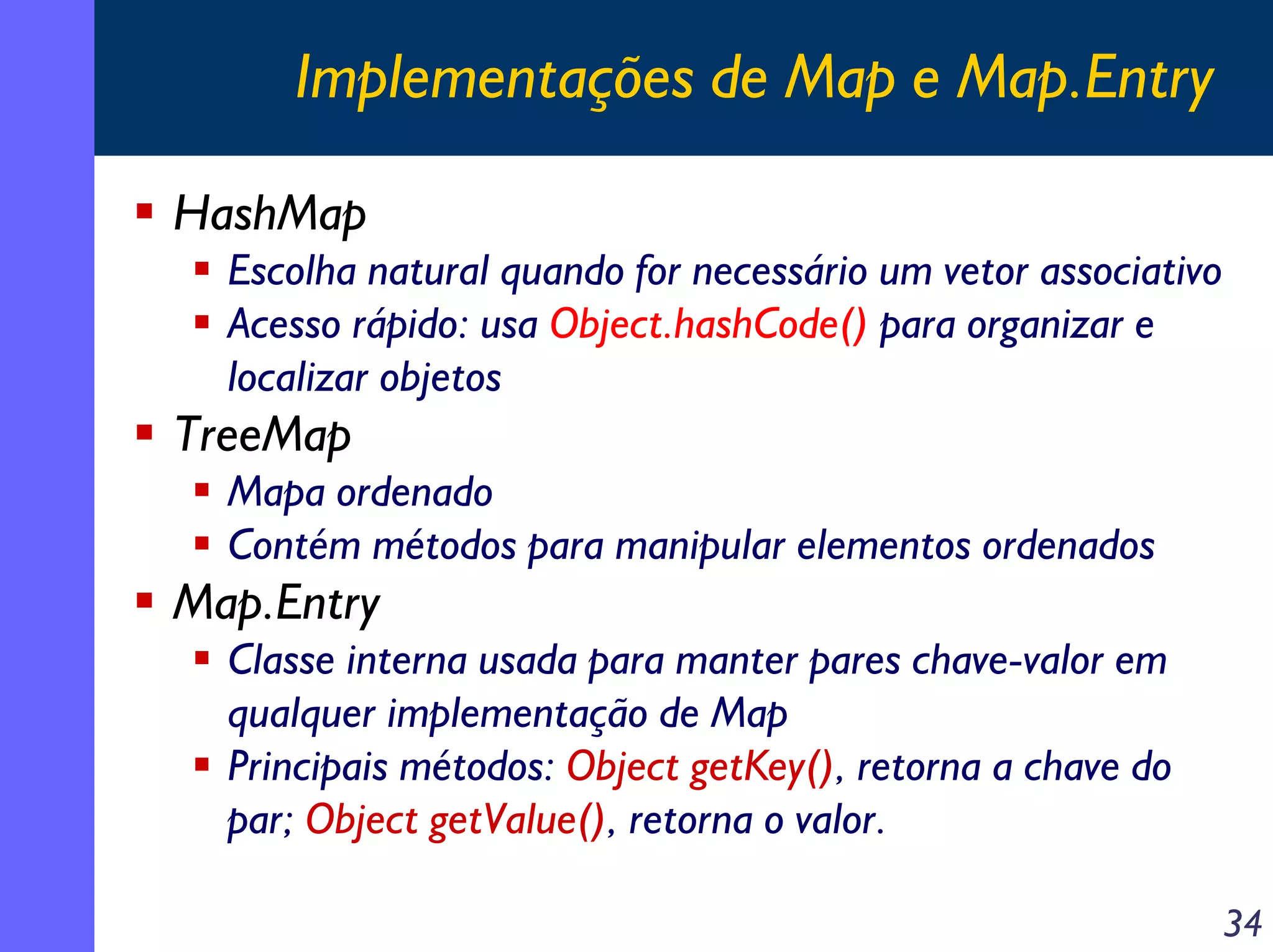 Implementações de Map e Map.Entry
HashMap
Escolha natural quando for necessário um vetor associativo
Acesso rápido: usa Object.hashCode() para organizar e
localizar objetos

TreeMap
Mapa ordenado
Contém métodos para manipular elementos ordenados

Map.Entry
Classe interna usada para manter pares chave-valor em
qualquer implementação de Map
Principais métodos: Object getKey(), retorna a chave do
par; Object getValue(), retorna o valor.
34

 