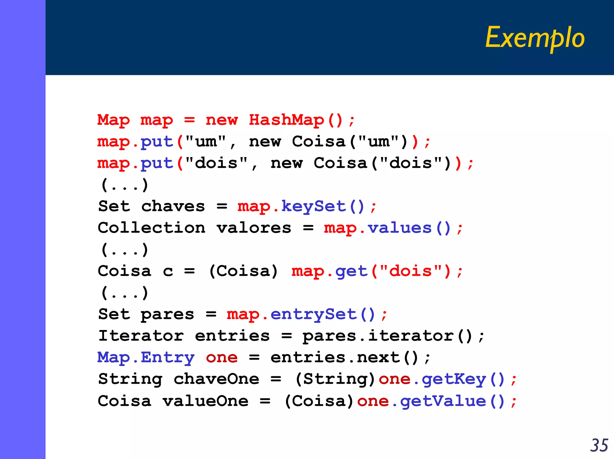 Exemplo
Map map = new HashMap();
map.put("um", new Coisa("um"));
map.put("dois", new Coisa("dois"));
(...)
Set chaves = map.keySet();
Collection valores = map.values();
(...)
Coisa c = (Coisa) map.get("dois");
(...)
Set pares = map.entrySet();
Iterator entries = pares.iterator();
Map.Entry one = entries.next();
String chaveOne = (String)one.getKey();
Coisa valueOne = (Coisa)one.getValue();

35

 