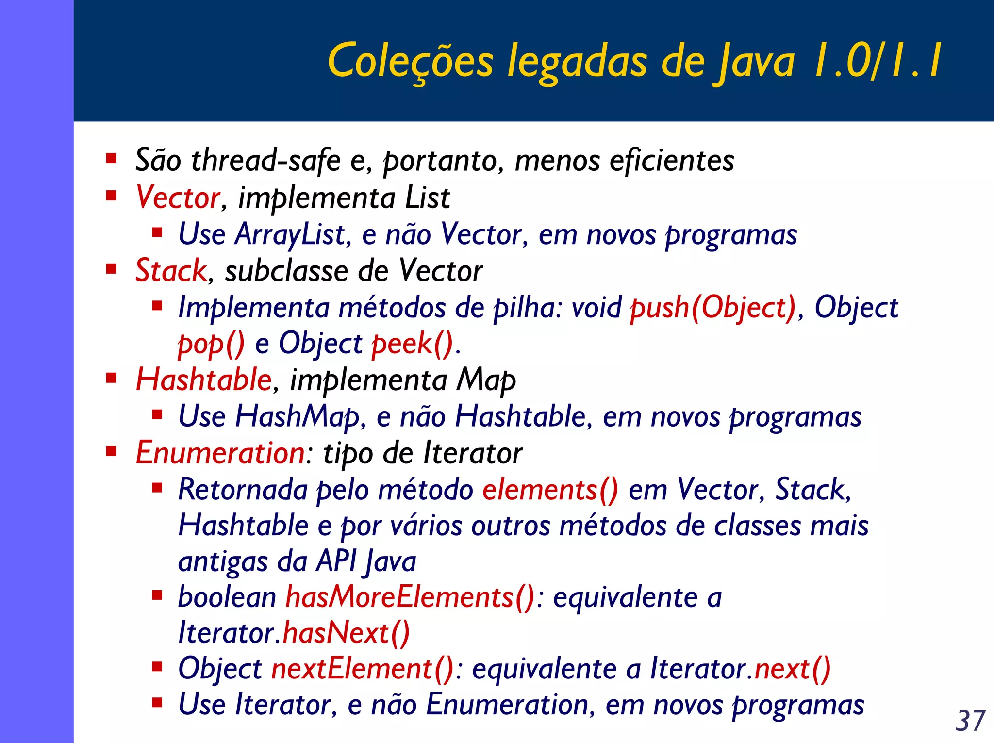 Coleções legadas de Java 1.0/1.1
São thread-safe e, portanto, menos eficientes
Vector, implementa List
Use ArrayList, e não Vector, em novos programas
Stack, subclasse de Vector
Implementa métodos de pilha: void push(Object), Object
pop() e Object peek().
Hashtable, implementa Map
Use HashMap, e não Hashtable, em novos programas
Enumeration: tipo de Iterator
Retornada pelo método elements() em Vector, Stack,
Hashtable e por vários outros métodos de classes mais
antigas da API Java
boolean hasMoreElements(): equivalente a
Iterator.hasNext()
Object nextElement(): equivalente a Iterator.next()
Use Iterator, e não Enumeration, em novos programas

37

 