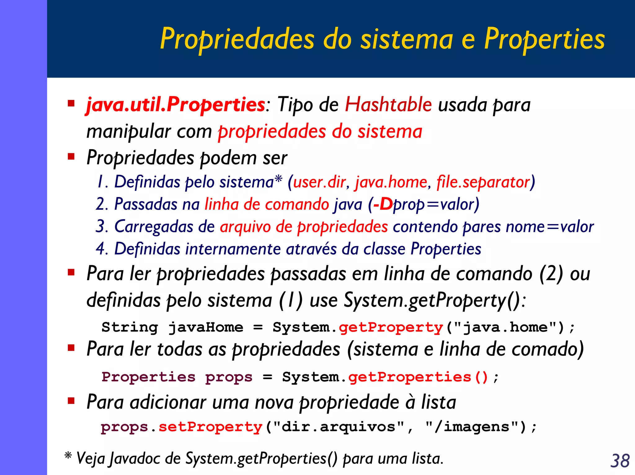 Propriedades do sistema e Properties
java.util.Properties: Tipo de Hashtable usada para
manipular com propriedades do sistema
Propriedades podem ser
1. Definidas pelo sistema* (user.dir, java.home, file.separator)
2. Passadas na linha de comando java (-Dprop=valor)
3. Carregadas de arquivo de propriedades contendo pares nome=valor
4. Definidas internamente através da classe Properties

Para ler propriedades passadas em linha de comando (2) ou
definidas pelo sistema (1) use System.getProperty():
String javaHome = System.getProperty("java.home");

Para ler todas as propriedades (sistema e linha de comado)
Properties props = System.getProperties();

Para adicionar uma nova propriedade à lista
props.setProperty("dir.arquivos", "/imagens");

* Veja Javadoc de System.getProperties() para uma lista.

38

 