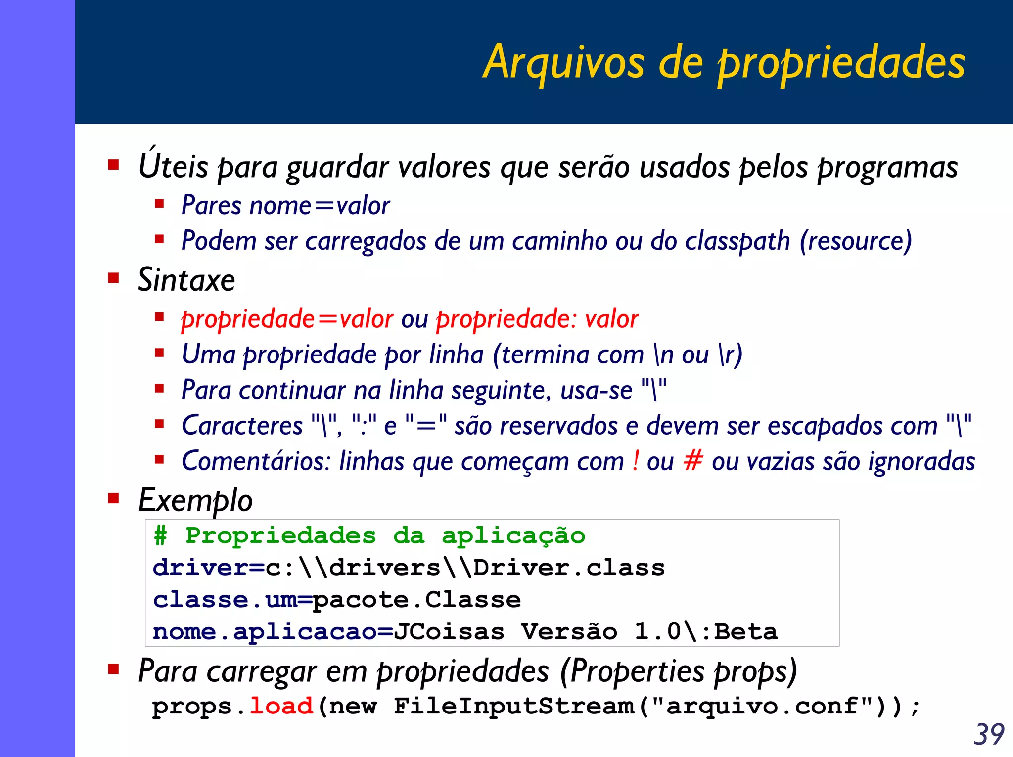 Arquivos de propriedades
Úteis para guardar valores que serão usados pelos programas
Pares nome=valor
Podem ser carregados de um caminho ou do classpath (resource)

Sintaxe
propriedade=valor ou propriedade: valor
Uma propriedade por linha (termina com n ou r)
Para continuar na linha seguinte, usa-se ""
Caracteres "", ":" e "=" são reservados e devem ser escapados com ""
Comentários: linhas que começam com ! ou # ou vazias são ignoradas

Exemplo
# Propriedades da aplicação
driver=c:driversDriver.class
classe.um=pacote.Classe
nome.aplicacao=JCoisas Versão 1.0:Beta

Para carregar em propriedades (Properties props)
props.load(new FileInputStream("arquivo.conf"));

39

 