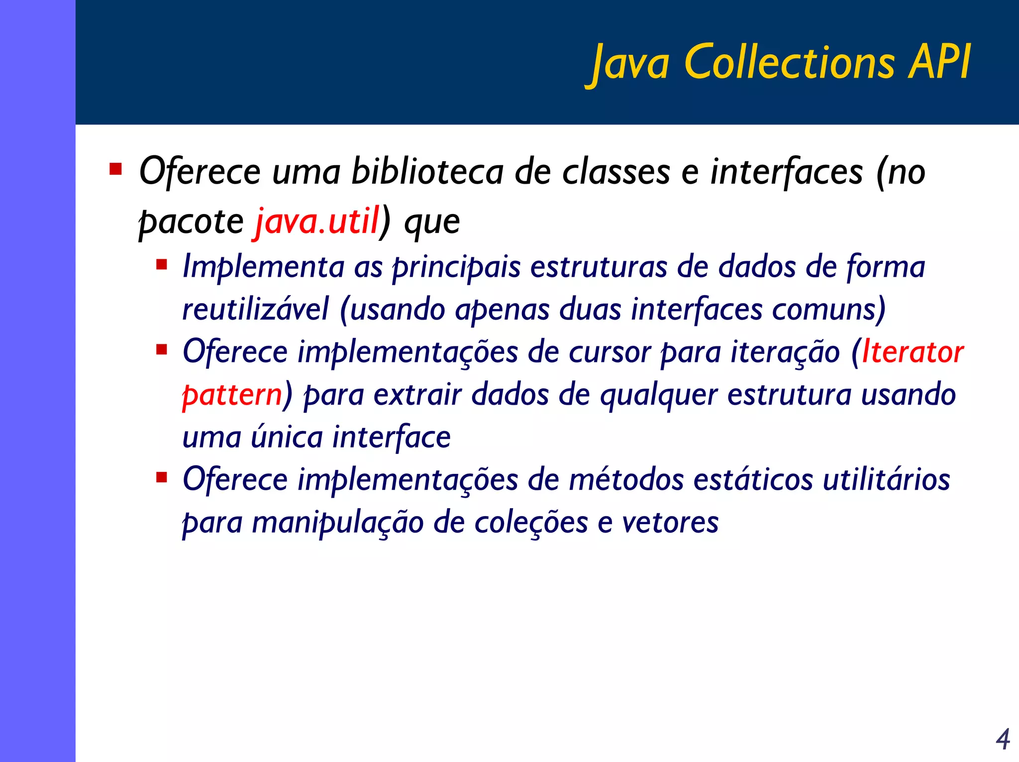Java Collections API
Oferece uma biblioteca de classes e interfaces (no
pacote java.util) que
Implementa as principais estruturas de dados de forma
reutilizável (usando apenas duas interfaces comuns)
Oferece implementações de cursor para iteração (Iterator
pattern) para extrair dados de qualquer estrutura usando
uma única interface
Oferece implementações de métodos estáticos utilitários
para manipulação de coleções e vetores

4

 