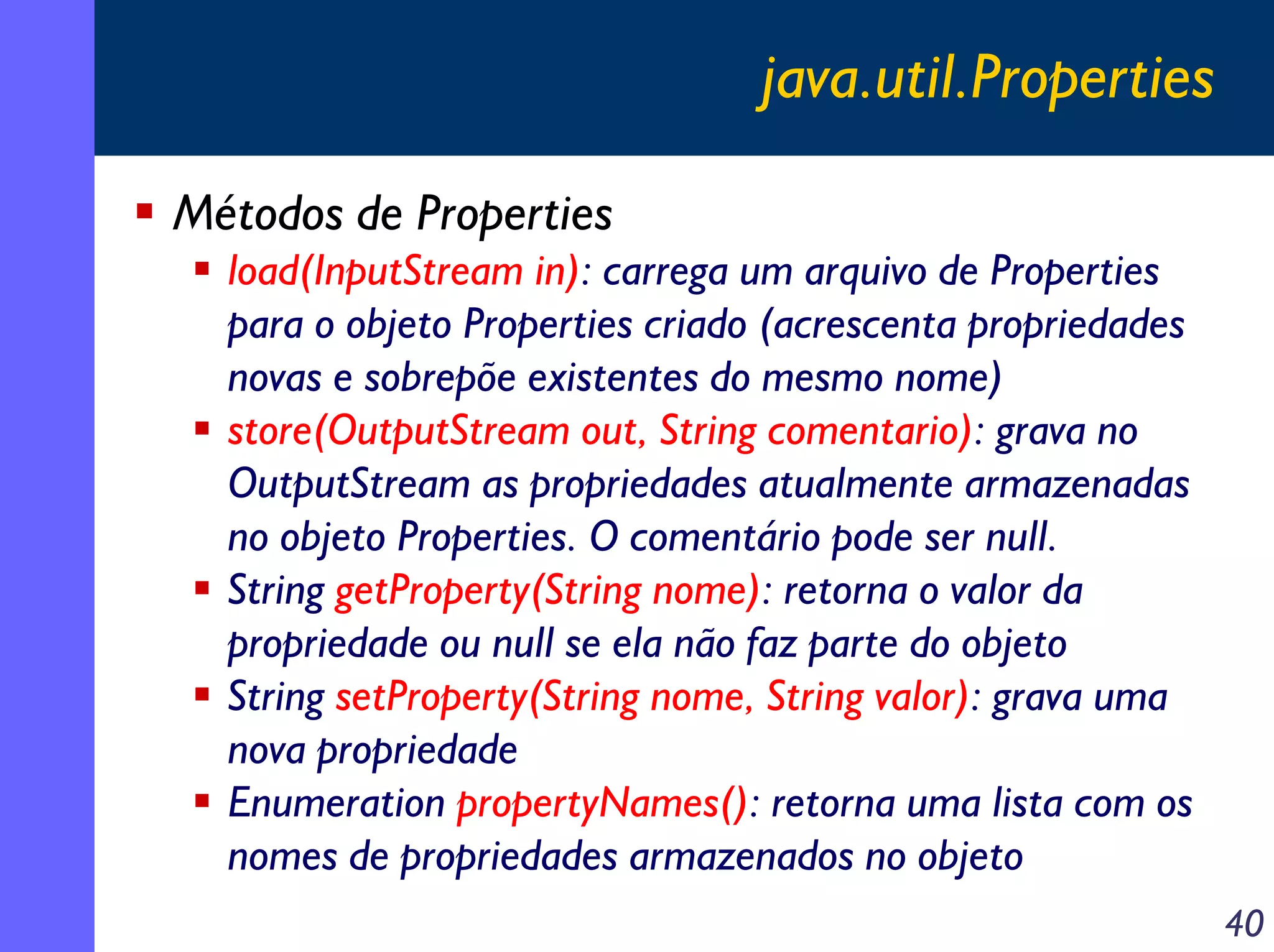 java.util.Properties
Métodos de Properties
load(InputStream in): carrega um arquivo de Properties
para o objeto Properties criado (acrescenta propriedades
novas e sobrepõe existentes do mesmo nome)
store(OutputStream out, String comentario): grava no
OutputStream as propriedades atualmente armazenadas
no objeto Properties. O comentário pode ser null.
String getProperty(String nome): retorna o valor da
propriedade ou null se ela não faz parte do objeto
String setProperty(String nome, String valor): grava uma
nova propriedade
Enumeration propertyNames(): retorna uma lista com os
nomes de propriedades armazenados no objeto
40

 