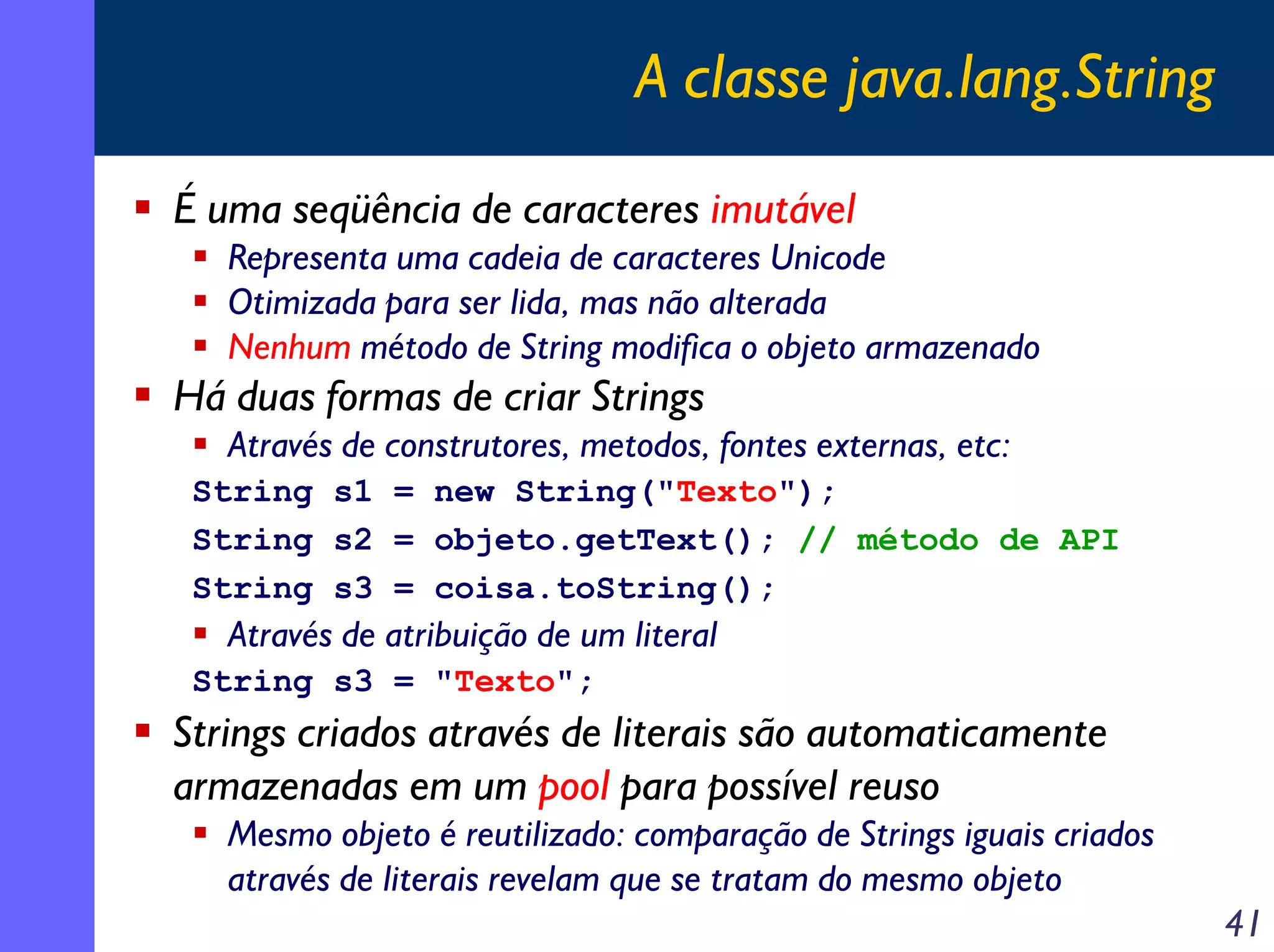 A classe java.lang.String
É uma seqüência de caracteres imutável
Representa uma cadeia de caracteres Unicode
Otimizada para ser lida, mas não alterada
Nenhum método de String modifica o objeto armazenado

Há duas formas de criar Strings
Através de construtores, metodos, fontes externas, etc:
String s1 = new String("Texto");
String s2 = objeto.getText(); // método de API
String s3 = coisa.toString();

Através de atribuição de um literal
String s3 = "Texto";

Strings criados através de literais são automaticamente
armazenadas em um pool para possível reuso
Mesmo objeto é reutilizado: comparação de Strings iguais criados
através de literais revelam que se tratam do mesmo objeto

41

 