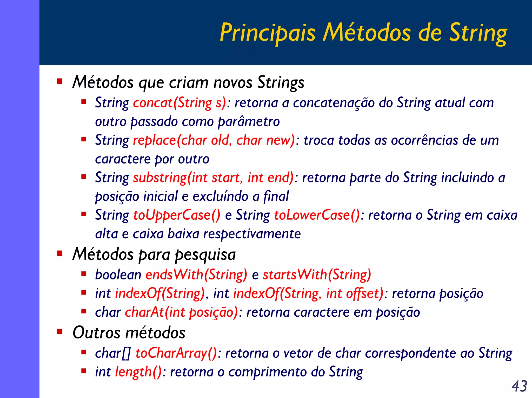 Principais Métodos de String
Métodos que criam novos Strings
String concat(String s): retorna a concatenação do String atual com
outro passado como parâmetro
String replace(char old, char new): troca todas as ocorrências de um
caractere por outro
String substring(int start, int end): retorna parte do String incluindo a
posição inicial e excluíndo a final
String toUpperCase() e String toLowerCase(): retorna o String em caixa
alta e caixa baixa respectivamente

Métodos para pesquisa
boolean endsWith(String) e startsWith(String)
int indexOf(String), int indexOf(String, int offset): retorna posição
char charAt(int posição): retorna caractere em posição

Outros métodos
char[] toCharArray(): retorna o vetor de char correspondente ao String
int length(): retorna o comprimento do String
43

 