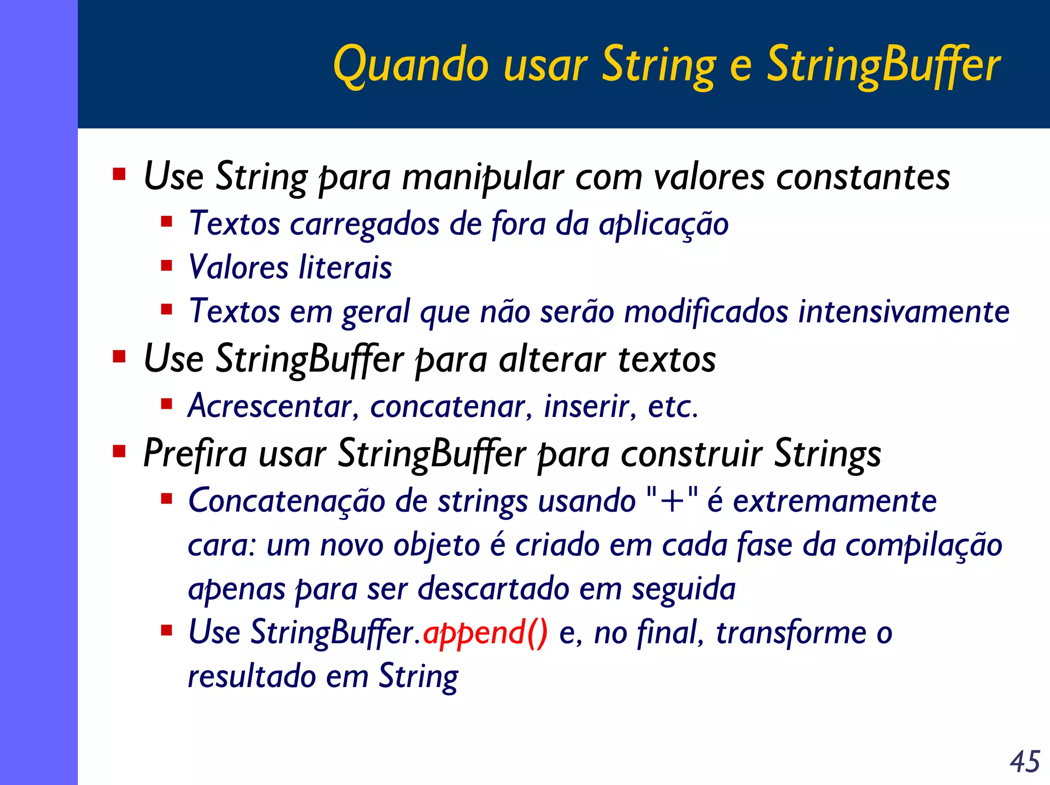 Quando usar String e StringBuffer
Use String para manipular com valores constantes
Textos carregados de fora da aplicação
Valores literais
Textos em geral que não serão modificados intensivamente

Use StringBuffer para alterar textos
Acrescentar, concatenar, inserir, etc.

Prefira usar StringBuffer para construir Strings
Concatenação de strings usando "+" é extremamente
cara: um novo objeto é criado em cada fase da compilação
apenas para ser descartado em seguida
Use StringBuffer.append() e, no final, transforme o
resultado em String
45

 