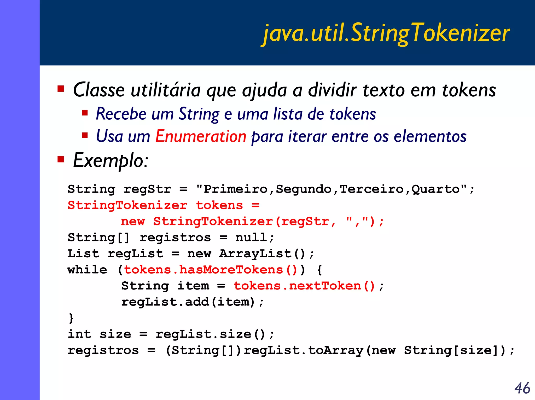 java.util.StringTokenizer
Classe utilitária que ajuda a dividir texto em tokens
Recebe um String e uma lista de tokens
Usa um Enumeration para iterar entre os elementos

Exemplo:
String regStr = "Primeiro,Segundo,Terceiro,Quarto";
StringTokenizer tokens =
new StringTokenizer(regStr, ",");
String[] registros = null;
List regList = new ArrayList();
while (tokens.hasMoreTokens()) {
String item = tokens.nextToken();
regList.add(item);
}
int size = regList.size();
registros = (String[])regList.toArray(new String[size]);

46

 