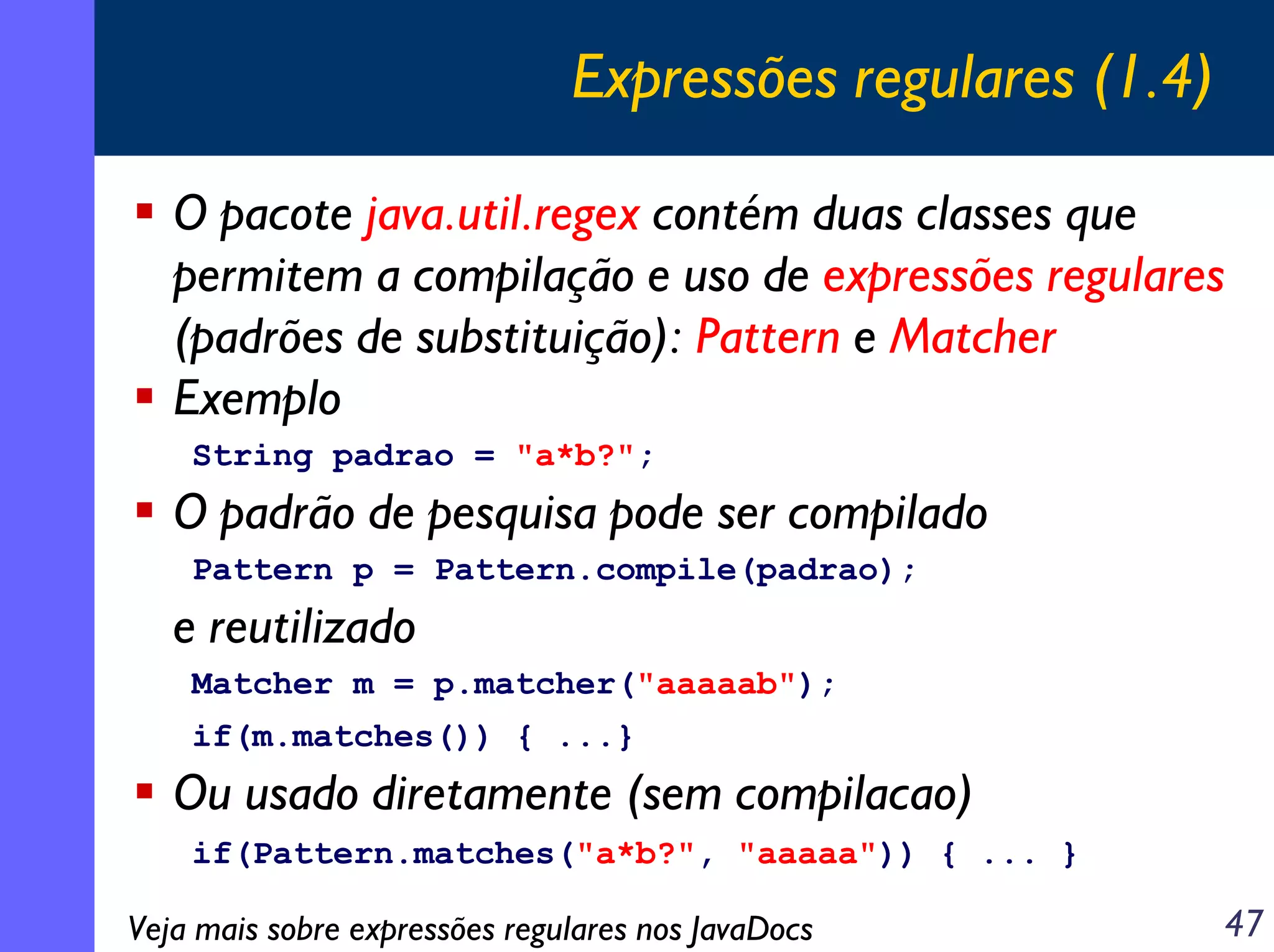 Expressões regulares (1.4)
O pacote java.util.regex contém duas classes que
permitem a compilação e uso de expressões regulares
(padrões de substituição): Pattern e Matcher
Exemplo
String padrao = "a*b?";

O padrão de pesquisa pode ser compilado
Pattern p = Pattern.compile(padrao);

e reutilizado
Matcher m = p.matcher("aaaaab");
if(m.matches()) { ...}

Ou usado diretamente (sem compilacao)
if(Pattern.matches("a*b?", "aaaaa")) { ... }

Veja mais sobre expressões regulares nos JavaDocs

47

 